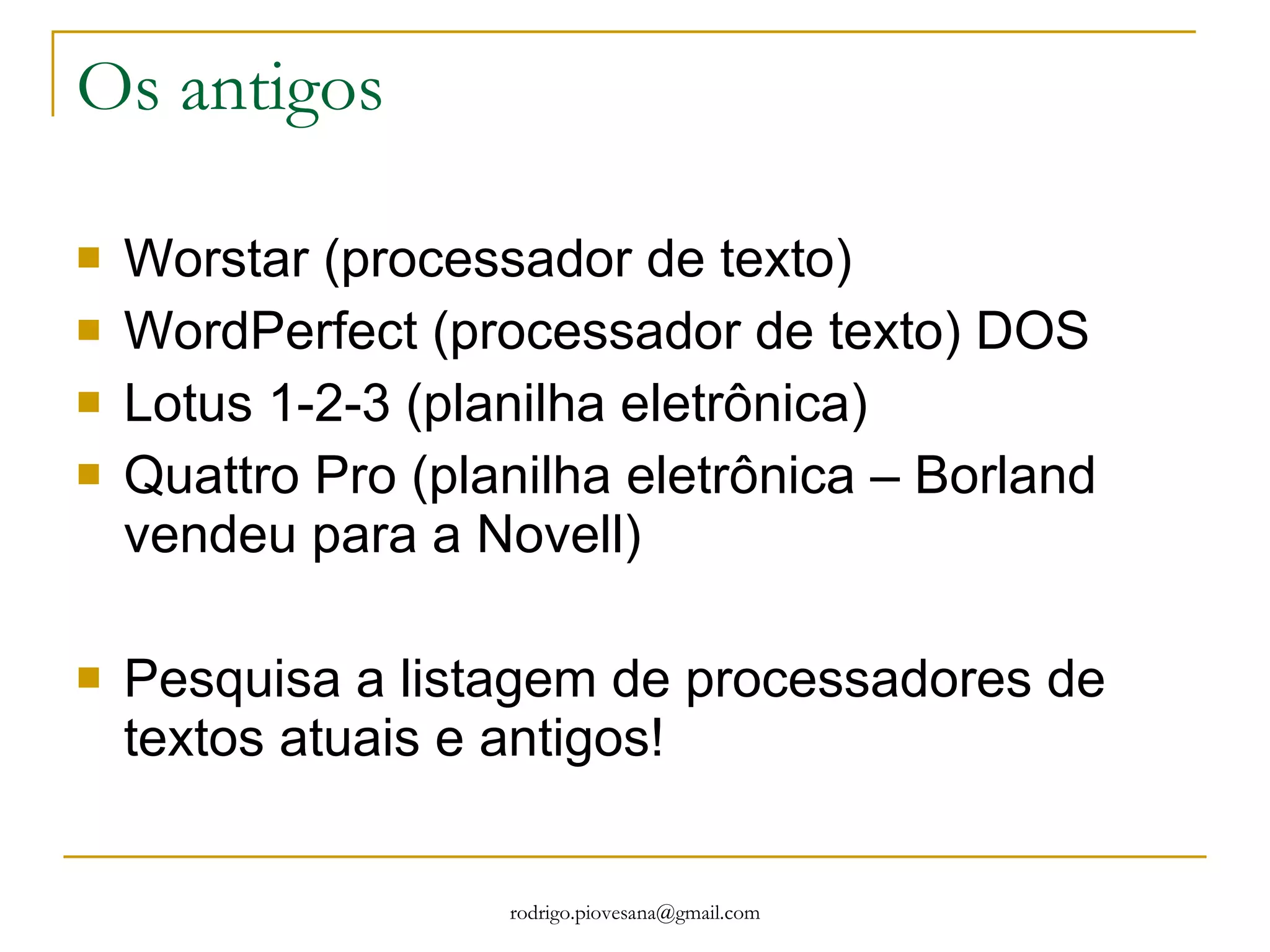Os antigos Worstar (processador de texto) WordPerfect (processador de texto) DOS Lotus 1-2-3 (planilha eletrônica) Quattro Pro (planilha eletrônica – Borland vendeu para a Novell) Pesquisa a listagem de processadores de textos atuais e antigos! 