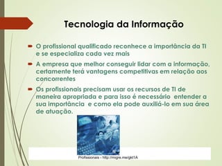 ProfªClausia Mara AntoneliInformática Aplicada – Série Office
 O profissional qualificado reconhece a importância da TI
e se especializa cada vez mais
 A empresa que melhor conseguir lidar com a informação,
certamente terá vantagens competitivas em relação aos
concorrentes
 Os profissionais precisam usar os recursos de TI de
maneira apropriada e para isso é necessário entender a
sua importância e como ela pode auxiliá-lo em sua área
de atuação.
Tecnologia da Informação
Profissionais - http://migre.me/gkt1A
 