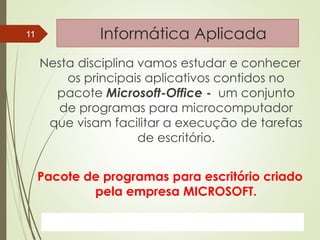 ProfªClausia Mara AntoneliInformática Aplicada – Série Office
Informática Aplicada
Nesta disciplina vamos estudar e conhecer
os principais aplicativos contidos no
pacote Microsoft-Office - um conjunto
de programas para microcomputador
que visam facilitar a execução de tarefas
de escritório.
Pacote de programas para escritório criado
pela empresa MICROSOFT.
7/13/2016Prof.: Andrey Martins
11
 