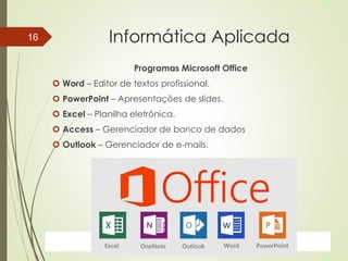 ProfªClausia Mara AntoneliInformática Aplicada – Série Office
Informática Aplicada
Programas Microsoft Office
 Word – Editor de textos profissional.
 PowerPoint – Apresentações de slides.
 Excel – Planilha eletrônica.
 Access – Gerenciador de banco de dados
 Outlook – Gerenciador de e-mails.
7/13/2016Prof.: Andrey Martins
16
 