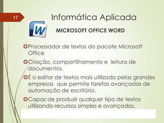 ProfªClausia Mara AntoneliInformática Aplicada – Série Office
Informática Aplicada
MICROSOFT OFFICE WORD
Processador de textos do pacote Microsoft
Office
Criação, compartilhamento e leitura de
documentos.
É o editor de textos mais utilizado pelas grandes
empresas que permite tarefas avançadas de
automação de escritório.
Capaz de produzir qualquer tipo de textos
utilizando recursos simples e avançados.
7/13/2016Prof.: Andrey Martins
17
 