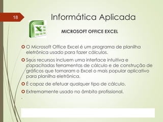 ProfªClausia Mara AntoneliInformática Aplicada – Série Office
Informática Aplicada
MICROSOFT OFFICE EXCEL
 O Microsoft Office Excel é um programa de planilha
eletrônica usado para fazer cálculos.
 Seus recursos incluem uma interface intuitiva e
capacitadas ferramentas de cálculo e de construção de
gráficos que tornaram o Excel o mais popular aplicativo
para planilha eletrônica.
 É capaz de efetuar qualquer tipo de cálculo.
 Extremamente usado no âmbito profissional.
.
7/13/2016Prof.: Andrey Martins
18
 