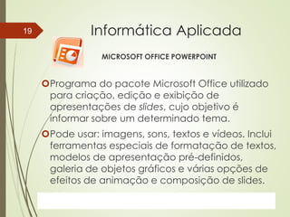 ProfªClausia Mara AntoneliInformática Aplicada – Série Office
Informática Aplicada
MICROSOFT OFFICE POWERPOINT
Programa do pacote Microsoft Office utilizado
para criação, edição e exibição de
apresentações de slides, cujo objetivo é
informar sobre um determinado tema.
Pode usar: imagens, sons, textos e vídeos. Inclui
ferramentas especiais de formatação de textos,
modelos de apresentação pré-definidos,
galeria de objetos gráficos e várias opções de
efeitos de animação e composição de slides.
7/13/2016Prof.: Andrey Martins
19
 