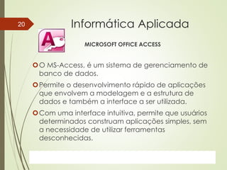 ProfªClausia Mara AntoneliInformática Aplicada – Série Office
Informática Aplicada
MICROSOFT OFFICE ACCESS
O MS-Access, é um sistema de gerenciamento de
banco de dados.
Permite o desenvolvimento rápido de aplicações
que envolvem a modelagem e a estrutura de
dados e também a interface a ser utilizada.
Com uma interface intuitiva, permite que usuários
determinados construam aplicações simples, sem
a necessidade de utilizar ferramentas
desconhecidas.
7/13/2016Prof.: Andrey Martins
20
 