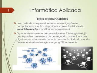 ProfªClausia Mara AntoneliInformática Aplicada – Série Office
Informática Aplicada
REDES DE COMPUTADORES
 Uma rede de computadores é uma interligação de
computadores e outros dispositivos, com a finalidade de
trocar informação e partilhar recursos entre si.
 O poder de uma rede de computadores é inimaginável, já
que é possível, em menos de um segundo, comunicar com
alguém que está na sala ao lado ou no outro lado do mundo,
dependendo da abrangência geográfica da rede.
7/13/2016Prof.: Andrey Martins
21
 
