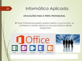 ProfªClausia Mara AntoneliInformática Aplicada – Série Office
Informática Aplicada
APLICAÇÕES PARA O PERFIL PROFISSIONAL
 Todo Profissional poderá realizar melhor a sua função, se
conhecer e souber aplicar os recursos básicos destes
programas.
7/13/2016Prof.: Andrey Martins
22
 