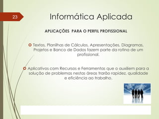 ProfªClausia Mara AntoneliInformática Aplicada – Série Office
Informática Aplicada
APLICAÇÕES PARA O PERFIL PROFISSIONAL
 Textos, Planilhas de Cálculos, Apresentações, Diagramas,
Projetos e Banco de Dados fazem parte da rotina de um
profissional.
 Aplicativos com Recursos e Ferramentas que o auxiliem para a
solução de problemas nestas áreas trarão rapidez, qualidade
e eficiência ao trabalho.
7/13/2016Prof.: Andrey Martins
23
 