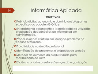 ProfªClausia Mara AntoneliInformática Aplicada – Série Office
Informática Aplicada
OBJETIVOS
Fluência digital, autonomia e domínio dos programas
específicos do pacote MS-Office.
Entendimento abrangente e identificação da utilização
e aplicação dos conceitos de Informática em
Administração.
Propor soluções criativas em situação-problema no
cenário profissional.
Pro-atividade no âmbito profissional
Identificação de problemas e propostas de solução
Métodos de aumento da produtividade para
maximização de lucro
Eficiência a todos os setores/serviços da organização
7/13/2016Prof.: Andrey Martins
24
 