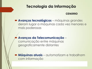 ProfªClausia Mara AntoneliInformática Aplicada – Série Office
Tecnologia da Informação
 Avanços tecnológicos – máquinas grandes
deram lugar a máquinas cada vez menores e
mais poderosas
 Avanços da Telecomunicação –
comunicação entre máquinas
geograficamente distantes
 Máquinas atuais – automatizam e trabalham
com informação
CENÁRIO
 