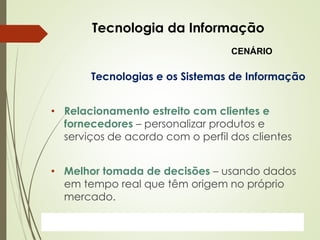 ProfªClausia Mara AntoneliInformática Aplicada – Série Office
Tecnologia da Informação
Tecnologias e os Sistemas de Informação
• Relacionamento estreito com clientes e
fornecedores – personalizar produtos e
serviços de acordo com o perfil dos clientes
• Melhor tomada de decisões – usando dados
em tempo real que têm origem no próprio
mercado.
CENÁRIO
 