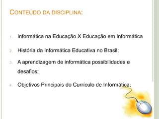CONTEÚDO DA DISCIPLINA:
1. Informática na Educação X Educação em Informática
2. História da Informática Educativa no Brasil;
3. A aprendizagem de informática possibilidades e
desafios;
4. Objetivos Principais do Currículo de Informática;
 