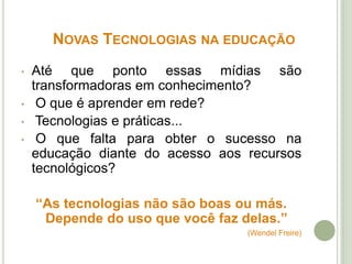 NOVAS TECNOLOGIAS NA EDUCAÇÃO
• Até que ponto essas mídias são
transformadoras em conhecimento?
• O que é aprender em rede?
• Tecnologias e práticas...
• O que falta para obter o sucesso na
educação diante do acesso aos recursos
tecnológicos?
“As tecnologias não são boas ou más.
Depende do uso que você faz delas.”
(Wendel Freire)
 