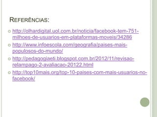 REFERÊNCIAS:
 http://olhardigital.uol.com.br/noticia/facebook-tem-751-
milhoes-de-usuarios-em-plataformas-moveis/34286
 http://www.infoescola.com/geografia/paises-mais-
populosos-do-mundo/
 http://pedagogiaeti.blogspot.com.br/2012/11/revisao-
relampago-2-avaliacao-20122.html
 http://top10mais.org/top-10-paises-com-mais-usuarios-no-
facebook/
 