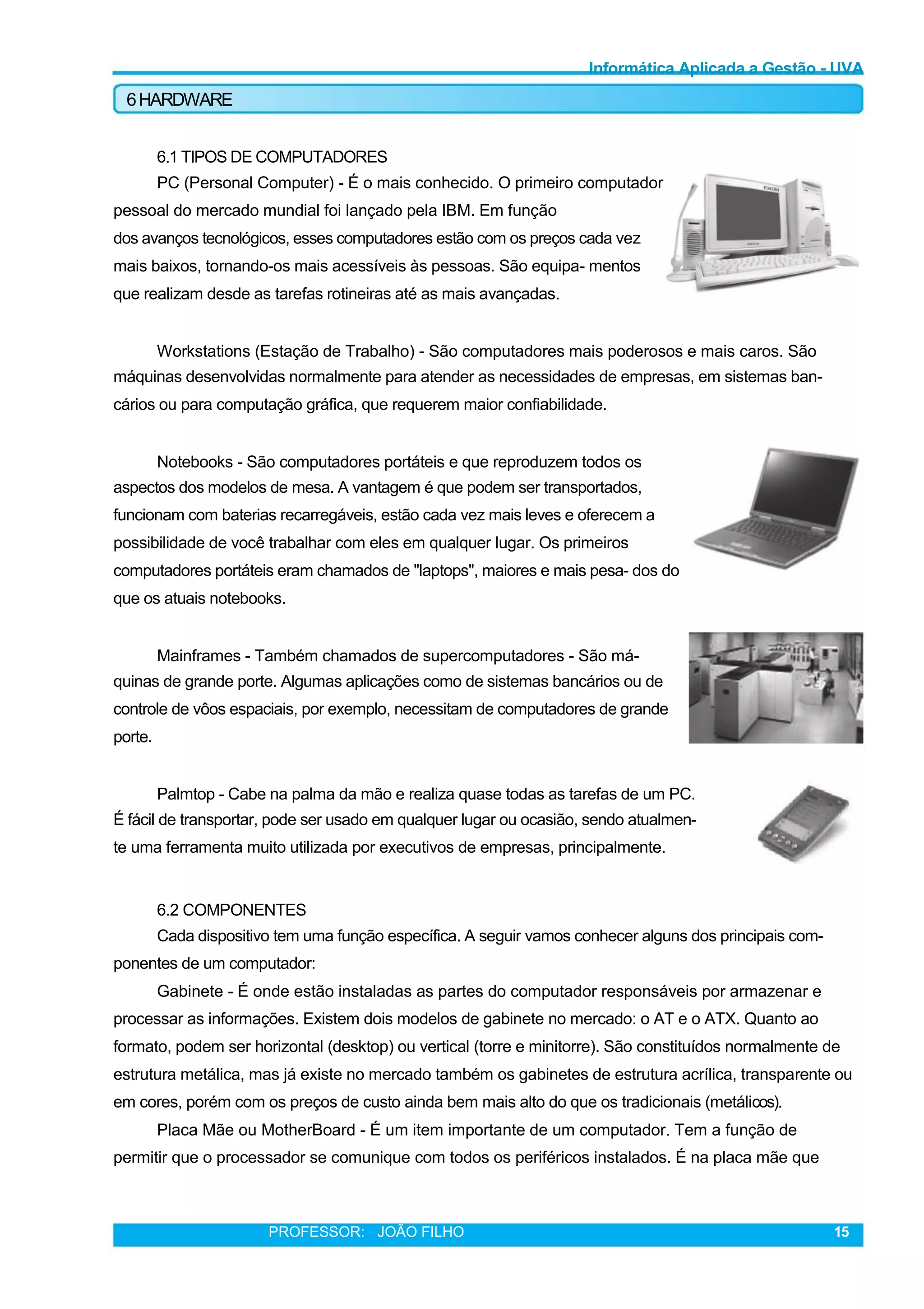 Informática Aplicada a Gestão - UVA
6HARDWARE
6.1 TIPOS DE COMPUTADORES
PC (Personal Computer) - É o mais conhecido. O primeiro computador
pessoal do mercado mundial foi lançado pela IBM. Em função
dos avanços tecnológicos, esses computadores estão com os preços cada vez
mais baixos, tornando-os mais acessíveis às pessoas. São equipa- mentos
que realizam desde as tarefas rotineiras até as mais avançadas.
Workstations (Estação de Trabalho) - São computadores mais poderosos e mais caros. São
máquinas desenvolvidas normalmente para atender as necessidades de empresas, em sistemas ban-
cários ou para computação gráfica, que requerem maior confiabilidade.
Notebooks - São computadores portáteis e que reproduzem todos os
aspectos dos modelos de mesa. A vantagem é que podem ser transportados,
funcionam com baterias recarregáveis, estão cada vez mais leves e oferecem a
possibilidade de você trabalhar com eles em qualquer lugar. Os primeiros
computadores portáteis eram chamados de "laptops", maiores e mais pesa- dos do
que os atuais notebooks.
Mainframes - Também chamados de supercomputadores - São má-
quinas de grande porte. Algumas aplicações como de sistemas bancários ou de
controle de vôos espaciais, por exemplo, necessitam de computadores de grande
porte.
Palmtop - Cabe na palma da mão e realiza quase todas as tarefas de um PC.
É fácil de transportar, pode ser usado em qualquer lugar ou ocasião, sendo atualmen-
te uma ferramenta muito utilizada por executivos de empresas, principalmente.
6.2 COMPONENTES
Cada dispositivo tem uma função específica. A seguir vamos conhecer alguns dos principais com-
ponentes de um computador:
Gabinete - É onde estão instaladas as partes do computador responsáveis por armazenar e
processar as informações. Existem dois modelos de gabinete no mercado: o AT e o ATX. Quanto ao
formato, podem ser horizontal (desktop) ou vertical (torre e minitorre). São constituídos normalmente de
estrutura metálica, mas já existe no mercado também os gabinetes de estrutura acrílica, transparente ou
em cores, porém com os preços de custo ainda bem mais alto do que os tradicionais (metálicos).
Placa Mãe ou MotherBoard - É um item importante de um computador. Tem a função de
permitir que o processador se comunique com todos os periféricos instalados. É na placa mãe que
PROFESSOR: JOÃO FILHO 15
 