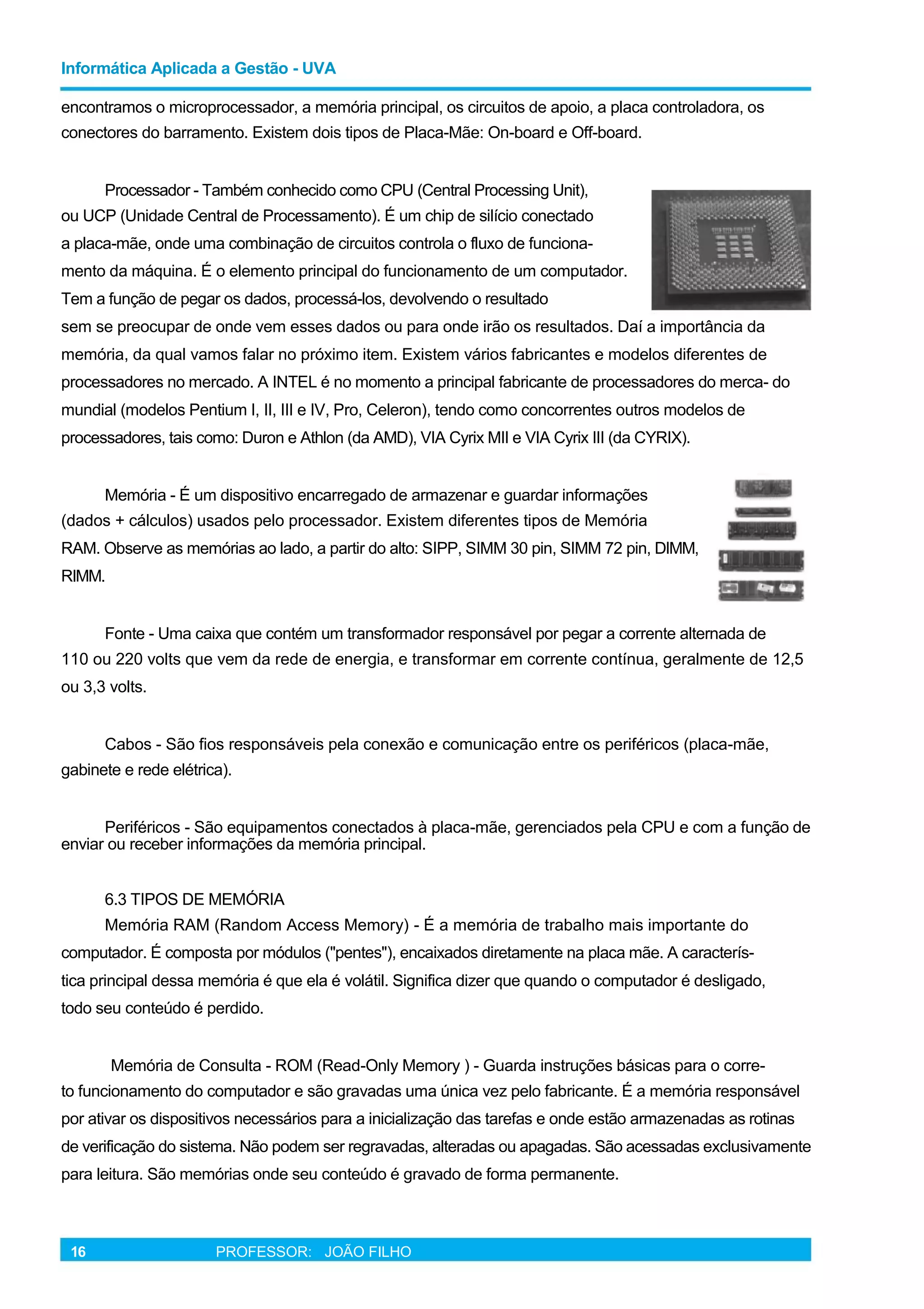 Informática Aplicada a Gestão - UVA
encontramos o microprocessador, a memória principal, os circuitos de apoio, a placa controladora, os
conectores do barramento. Existem dois tipos de Placa-Mãe: On-board e Off-board.
Processador - Também conhecido como CPU (Central Processing Unit),
ou UCP (Unidade Central de Processamento). É um chip de silício conectado
a placa-mãe, onde uma combinação de circuitos controla o fluxo de funciona-
mento da máquina. É o elemento principal do funcionamento de um computador.
Tem a função de pegar os dados, processá-los, devolvendo o resultado
sem se preocupar de onde vem esses dados ou para onde irão os resultados. Daí a importância da
memória, da qual vamos falar no próximo item. Existem vários fabricantes e modelos diferentes de
processadores no mercado. A INTEL é no momento a principal fabricante de processadores do merca- do
mundial (modelos Pentium I, II, III e IV, Pro, Celeron), tendo como concorrentes outros modelos de
processadores, tais como: Duron e Athlon (da AMD), VIA Cyrix MII e VIA Cyrix III (da CYRIX).
Memória - É um dispositivo encarregado de armazenar e guardar informações
(dados + cálculos) usados pelo processador. Existem diferentes tipos de Memória
RAM. Observe as memórias ao lado, a partir do alto: SIPP, SIMM 30 pin, SIMM 72 pin, DIMM,
RIMM.
Fonte - Uma caixa que contém um transformador responsável por pegar a corrente alternada de
110 ou 220 volts que vem da rede de energia, e transformar em corrente contínua, geralmente de 12,5
ou 3,3 volts.
Cabos - São fios responsáveis pela conexão e comunicação entre os periféricos (placa-mãe,
gabinete e rede elétrica).
Periféricos - São equipamentos conectados à placa-mãe, gerenciados pela CPU e com a função de
enviar ou receber informações da memória principal.
6.3 TIPOS DE MEMÓRIA
Memória RAM (Random Access Memory) - É a memória de trabalho mais importante do
computador. É composta por módulos ("pentes"), encaixados diretamente na placa mãe. A caracterís-
tica principal dessa memória é que ela é volátil. Significa dizer que quando o computador é desligado,
todo seu conteúdo é perdido.
Memória de Consulta - ROM (Read-Only Memory ) - Guarda instruções básicas para o corre-
to funcionamento do computador e são gravadas uma única vez pelo fabricante. É a memória responsável
por ativar os dispositivos necessários para a inicialização das tarefas e onde estão armazenadas as rotinas
de verificação do sistema. Não podem ser regravadas, alteradas ou apagadas. São acessadas exclusivamente
para leitura. São memórias onde seu conteúdo é gravado de forma permanente.
16 PROFESSOR: JOÃO FILHO
 
