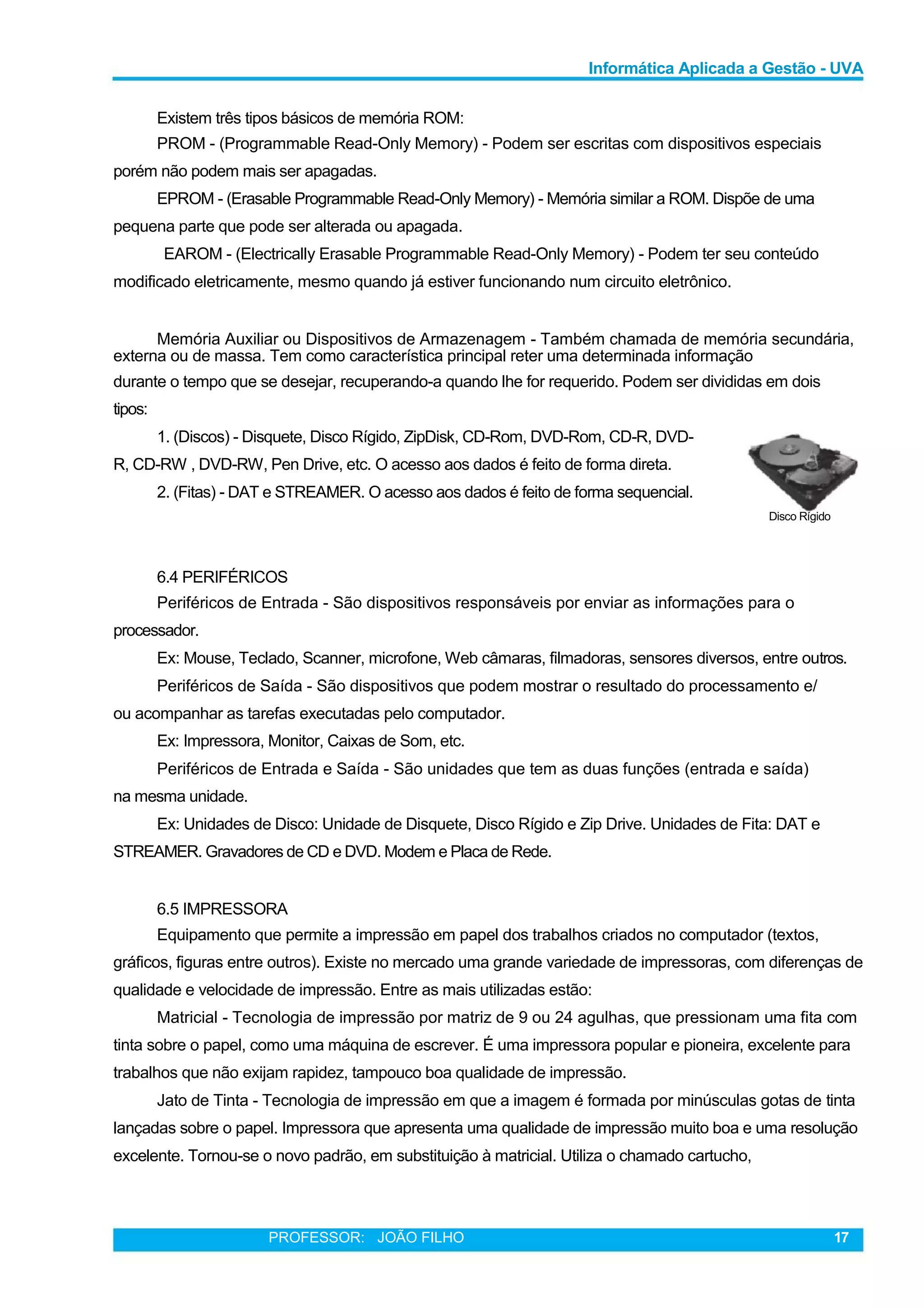 Informática Aplicada a Gestão - UVA
Existem três tipos básicos de memória ROM:
PROM - (Programmable Read-Only Memory) - Podem ser escritas com dispositivos especiais
porém não podem mais ser apagadas.
EPROM - (Erasable Programmable Read-Only Memory) - Memória similar a ROM. Dispõe de uma
pequena parte que pode ser alterada ou apagada.
EAROM - (Electrically Erasable Programmable Read-Only Memory) - Podem ter seu conteúdo
modificado eletricamente, mesmo quando já estiver funcionando num circuito eletrônico.
Memória Auxiliar ou Dispositivos de Armazenagem - Também chamada de memória secundária,
externa ou de massa. Tem como característica principal reter uma determinada informação
durante o tempo que se desejar, recuperando-a quando lhe for requerido. Podem ser divididas em dois
tipos:
1. (Discos) - Disquete, Disco Rígido, ZipDisk, CD-Rom, DVD-Rom, CD-R, DVD-
R, CD-RW , DVD-RW, Pen Drive, etc. O acesso aos dados é feito de forma direta.
2. (Fitas) - DAT e STREAMER. O acesso aos dados é feito de forma sequencial.
Disco Rígido
6.4 PERIFÉRICOS
Periféricos de Entrada - São dispositivos responsáveis por enviar as informações para o
processador.
Ex: Mouse, Teclado, Scanner, microfone, Web câmaras, filmadoras, sensores diversos, entre outros.
Periféricos de Saída - São dispositivos que podem mostrar o resultado do processamento e/
ou acompanhar as tarefas executadas pelo computador.
Ex: Impressora, Monitor, Caixas de Som, etc.
Periféricos de Entrada e Saída - São unidades que tem as duas funções (entrada e saída)
na mesma unidade.
Ex: Unidades de Disco: Unidade de Disquete, Disco Rígido e Zip Drive. Unidades de Fita: DAT e
STREAMER. Gravadores de CD e DVD. Modem e Placa de Rede.
6.5 IMPRESSORA
Equipamento que permite a impressão em papel dos trabalhos criados no computador (textos,
gráficos, figuras entre outros). Existe no mercado uma grande variedade de impressoras, com diferenças de
qualidade e velocidade de impressão. Entre as mais utilizadas estão:
Matricial - Tecnologia de impressão por matriz de 9 ou 24 agulhas, que pressionam uma fita com
tinta sobre o papel, como uma máquina de escrever. É uma impressora popular e pioneira, excelente para
trabalhos que não exijam rapidez, tampouco boa qualidade de impressão.
Jato de Tinta - Tecnologia de impressão em que a imagem é formada por minúsculas gotas de tinta
lançadas sobre o papel. Impressora que apresenta uma qualidade de impressão muito boa e uma resolução
excelente. Tornou-se o novo padrão, em substituição à matricial. Utiliza o chamado cartucho,
PROFESSOR: JOÃO FILHO 17
 
