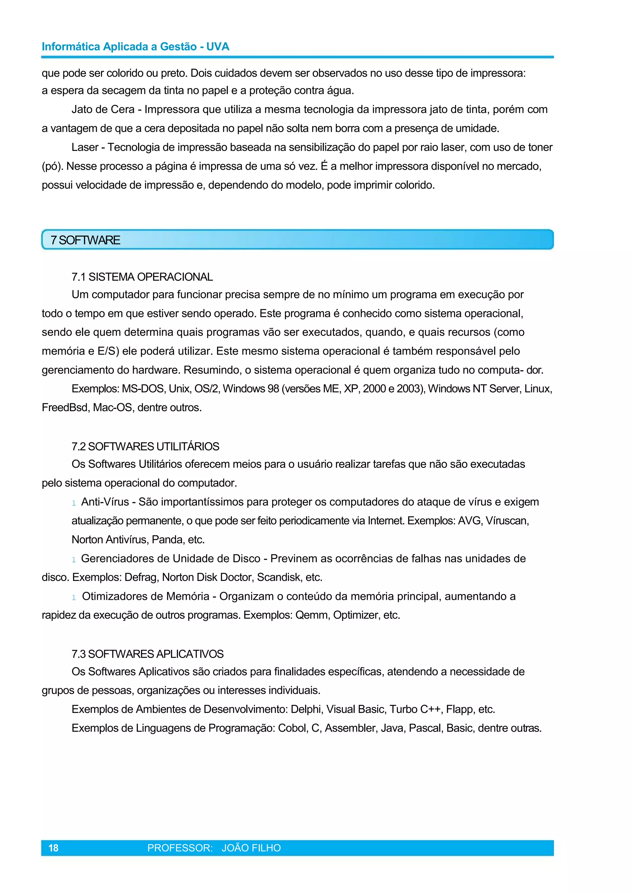 Informática Aplicada a Gestão - UVA
que pode ser colorido ou preto. Dois cuidados devem ser observados no uso desse tipo de impressora:
a espera da secagem da tinta no papel e a proteção contra água.
Jato de Cera - Impressora que utiliza a mesma tecnologia da impressora jato de tinta, porém com
a vantagem de que a cera depositada no papel não solta nem borra com a presença de umidade.
Laser - Tecnologia de impressão baseada na sensibilização do papel por raio laser, com uso de toner
(pó). Nesse processo a página é impressa de uma só vez. É a melhor impressora disponível no mercado,
possui velocidade de impressão e, dependendo do modelo, pode imprimir colorido.
7SOFTWARE
7.1 SISTEMA OPERACIONAL
Um computador para funcionar precisa sempre de no mínimo um programa em execução por
todo o tempo em que estiver sendo operado. Este programa é conhecido como sistema operacional,
sendo ele quem determina quais programas vão ser executados, quando, e quais recursos (como
memória e E/S) ele poderá utilizar. Este mesmo sistema operacional é também responsável pelo
gerenciamento do hardware. Resumindo, o sistema operacional é quem organiza tudo no computa- dor.
Exemplos: MS-DOS, Unix, OS/2, Windows 98 (versões ME, XP, 2000 e 2003), Windows NT Server, Linux,
FreedBsd, Mac-OS, dentre outros.
7.2 SOFTWARES UTILITÁRIOS
Os Softwares Utilitários oferecem meios para o usuário realizar tarefas que não são executadas
pelo sistema operacional do computador.
l Anti-Vírus - São importantíssimos para proteger os computadores do ataque de vírus e exigem
atualização permanente, o que pode ser feito periodicamente via Internet. Exemplos: AVG, Víruscan,
Norton Antivírus, Panda, etc.
l Gerenciadores de Unidade de Disco - Previnem as ocorrências de falhas nas unidades de
disco. Exemplos: Defrag, Norton Disk Doctor, Scandisk, etc.
l Otimizadores de Memória - Organizam o conteúdo da memória principal, aumentando a
rapidez da execução de outros programas. Exemplos: Qemm, Optimizer, etc.
7.3 SOFTWARES APLICATIVOS
Os Softwares Aplicativos são criados para finalidades específicas, atendendo a necessidade de
grupos de pessoas, organizações ou interesses individuais.
Exemplos de Ambientes de Desenvolvimento: Delphi, Visual Basic, Turbo C++, Flapp, etc.
Exemplos de Linguagens de Programação: Cobol, C, Assembler, Java, Pascal, Basic, dentre outras.
18 PROFESSOR: JOÃO FILHO
 