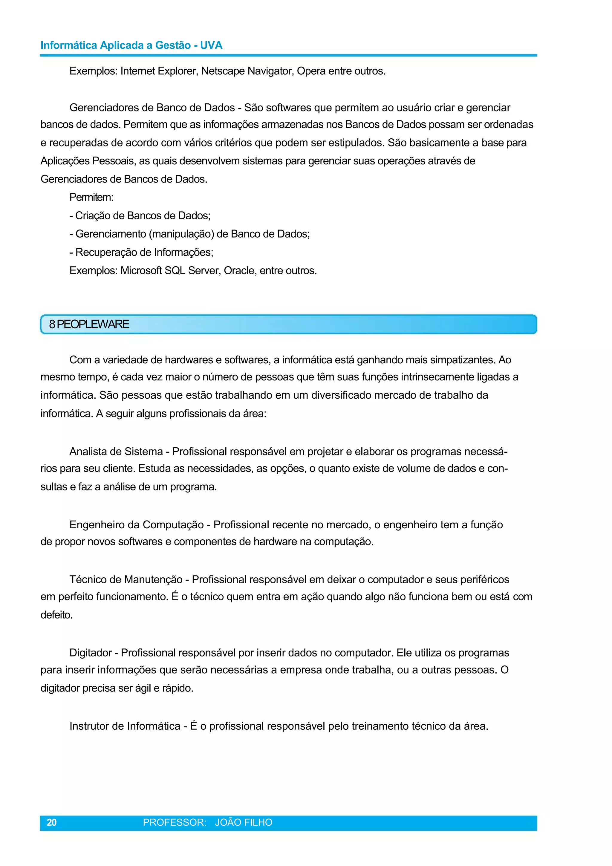 Informática Aplicada a Gestão - UVA
Exemplos: Internet Explorer, Netscape Navigator, Opera entre outros.
Gerenciadores de Banco de Dados - São softwares que permitem ao usuário criar e gerenciar
bancos de dados. Permitem que as informações armazenadas nos Bancos de Dados possam ser ordenadas
e recuperadas de acordo com vários critérios que podem ser estipulados. São basicamente a base para
Aplicações Pessoais, as quais desenvolvem sistemas para gerenciar suas operações através de
Gerenciadores de Bancos de Dados.
Permitem:
- Criação de Bancos de Dados;
- Gerenciamento (manipulação) de Banco de Dados;
- Recuperação de Informações;
Exemplos: Microsoft SQL Server, Oracle, entre outros.
8PEOPLEWARE
Com a variedade de hardwares e softwares, a informática está ganhando mais simpatizantes. Ao
mesmo tempo, é cada vez maior o número de pessoas que têm suas funções intrinsecamente ligadas a
informática. São pessoas que estão trabalhando em um diversificado mercado de trabalho da
informática. A seguir alguns profissionais da área:
Analista de Sistema - Profissional responsável em projetar e elaborar os programas necessá-
rios para seu cliente. Estuda as necessidades, as opções, o quanto existe de volume de dados e con-
sultas e faz a análise de um programa.
Engenheiro da Computação - Profissional recente no mercado, o engenheiro tem a função
de propor novos softwares e componentes de hardware na computação.
Técnico de Manutenção - Profissional responsável em deixar o computador e seus periféricos
em perfeito funcionamento. É o técnico quem entra em ação quando algo não funciona bem ou está com
defeito.
Digitador - Profissional responsável por inserir dados no computador. Ele utiliza os programas
para inserir informações que serão necessárias a empresa onde trabalha, ou a outras pessoas. O
digitador precisa ser ágil e rápido.
Instrutor de Informática - É o profissional responsável pelo treinamento técnico da área.
20 PROFESSOR: JOÃO FILHO
 