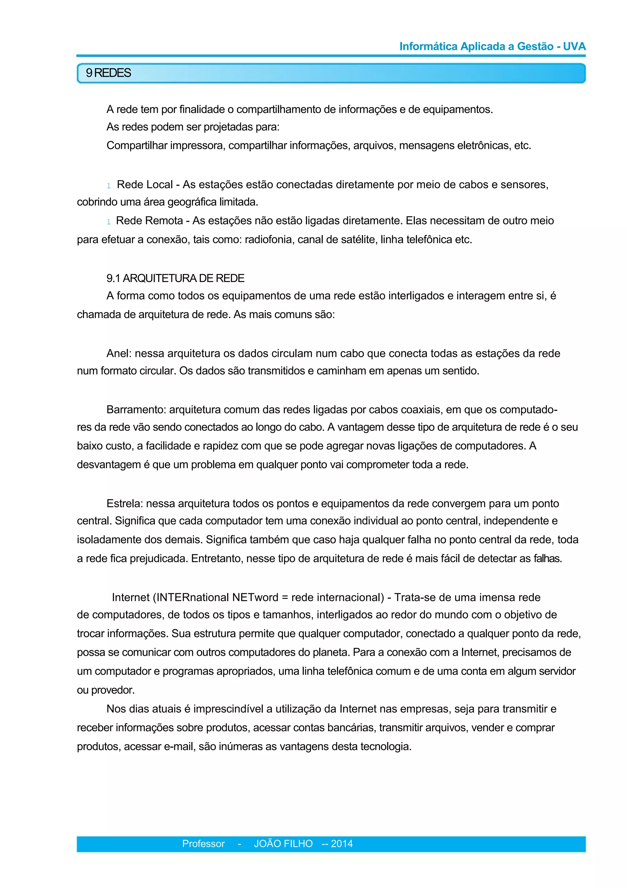 Informática Aplicada a Gestão - UVA
9REDES
A rede tem por finalidade o compartilhamento de informações e de equipamentos.
As redes podem ser projetadas para:
Compartilhar impressora, compartilhar informações, arquivos, mensagens eletrônicas, etc.
l Rede Local - As estações estão conectadas diretamente por meio de cabos e sensores,
cobrindo uma área geográfica limitada.
l Rede Remota - As estações não estão ligadas diretamente. Elas necessitam de outro meio
para efetuar a conexão, tais como: radiofonia, canal de satélite, linha telefônica etc.
9.1 ARQUITETURA DE REDE
A forma como todos os equipamentos de uma rede estão interligados e interagem entre si, é
chamada de arquitetura de rede. As mais comuns são:
Anel: nessa arquitetura os dados circulam num cabo que conecta todas as estações da rede
num formato circular. Os dados são transmitidos e caminham em apenas um sentido.
Barramento: arquitetura comum das redes ligadas por cabos coaxiais, em que os computado-
res da rede vão sendo conectados ao longo do cabo. A vantagem desse tipo de arquitetura de rede é o seu
baixo custo, a facilidade e rapidez com que se pode agregar novas ligações de computadores. A
desvantagem é que um problema em qualquer ponto vai comprometer toda a rede.
Estrela: nessa arquitetura todos os pontos e equipamentos da rede convergem para um ponto
central. Significa que cada computador tem uma conexão individual ao ponto central, independente e
isoladamente dos demais. Significa também que caso haja qualquer falha no ponto central da rede, toda
a rede fica prejudicada. Entretanto, nesse tipo de arquitetura de rede é mais fácil de detectar as falhas.
Internet (INTERnational NETword = rede internacional) - Trata-se de uma imensa rede
de computadores, de todos os tipos e tamanhos, interligados ao redor do mundo com o objetivo de
trocar informações. Sua estrutura permite que qualquer computador, conectado a qualquer ponto da rede,
possa se comunicar com outros computadores do planeta. Para a conexão com a Internet, precisamos de
um computador e programas apropriados, uma linha telefônica comum e de uma conta em algum servidor
ou provedor.
Nos dias atuais é imprescindível a utilização da Internet nas empresas, seja para transmitir e
receber informações sobre produtos, acessar contas bancárias, transmitir arquivos, vender e comprar
produtos, acessar e-mail, são inúmeras as vantagens desta tecnologia.
Professor - JOÃO FILHO -- 2014
 
