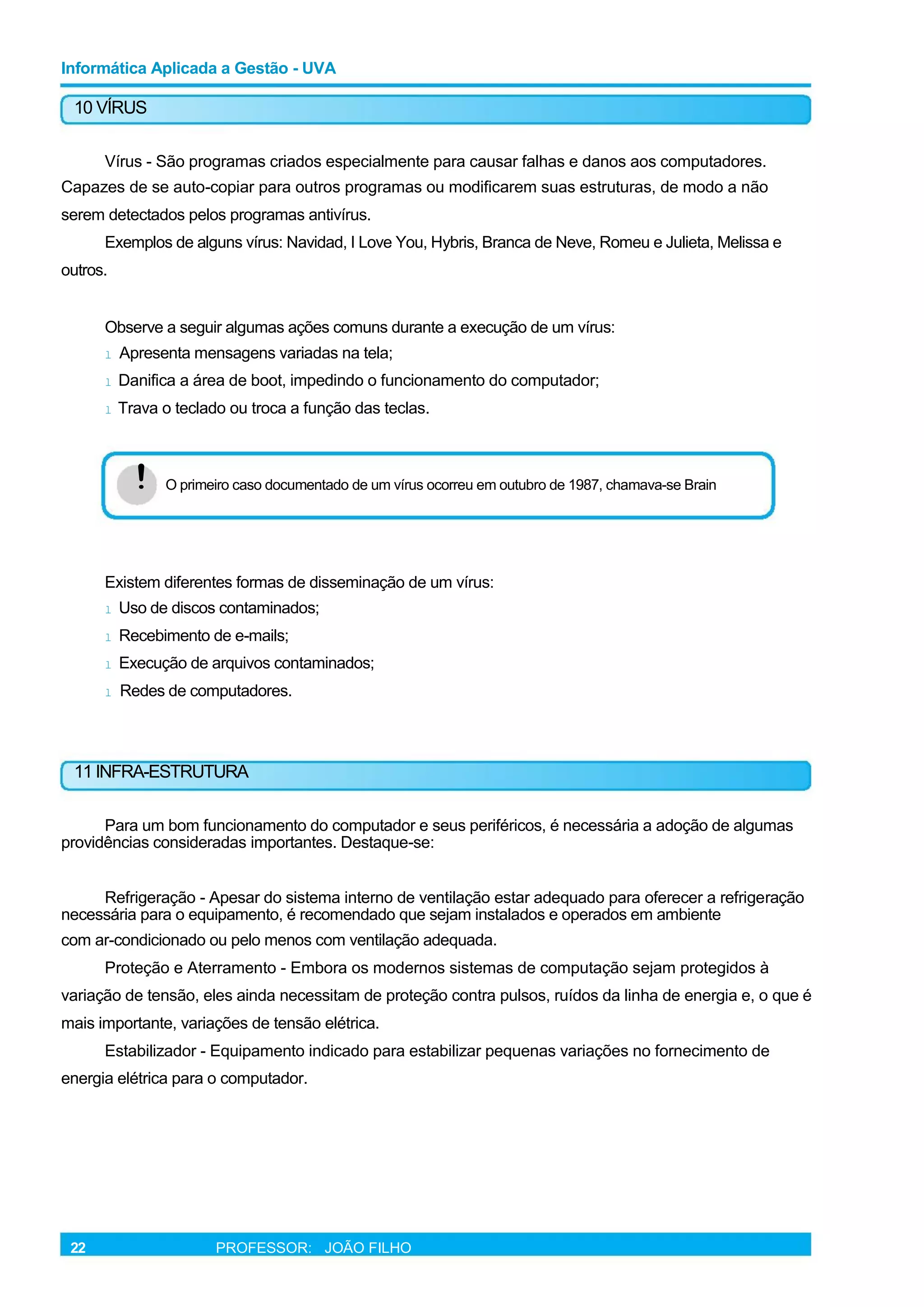 Informática Aplicada a Gestão - UVA
10 VÍRUS
Vírus - São programas criados especialmente para causar falhas e danos aos computadores.
Capazes de se auto-copiar para outros programas ou modificarem suas estruturas, de modo a não
serem detectados pelos programas antivírus.
Exemplos de alguns vírus: Navidad, I Love You, Hybris, Branca de Neve, Romeu e Julieta, Melissa e
outros.
Observe a seguir algumas ações comuns durante a execução de um vírus:
l Apresenta mensagens variadas na tela;
l Danifica a área de boot, impedindo o funcionamento do computador;
l Trava o teclado ou troca a função das teclas.
! O primeiro caso documentado de um vírus ocorreu em outubro de 1987, chamava-se Brain
Existem diferentes formas de disseminação de um vírus:
l Uso de discos contaminados;
l Recebimento de e-mails;
l Execução de arquivos contaminados;
l Redes de computadores.
11 INFRA-ESTRUTURA
Para um bom funcionamento do computador e seus periféricos, é necessária a adoção de algumas
providências consideradas importantes. Destaque-se:
Refrigeração - Apesar do sistema interno de ventilação estar adequado para oferecer a refrigeração
necessária para o equipamento, é recomendado que sejam instalados e operados em ambiente
com ar-condicionado ou pelo menos com ventilação adequada.
Proteção e Aterramento - Embora os modernos sistemas de computação sejam protegidos à
variação de tensão, eles ainda necessitam de proteção contra pulsos, ruídos da linha de energia e, o que é
mais importante, variações de tensão elétrica.
Estabilizador - Equipamento indicado para estabilizar pequenas variações no fornecimento de
energia elétrica para o computador.
22 PROFESSOR: JOÃO FILHO
 