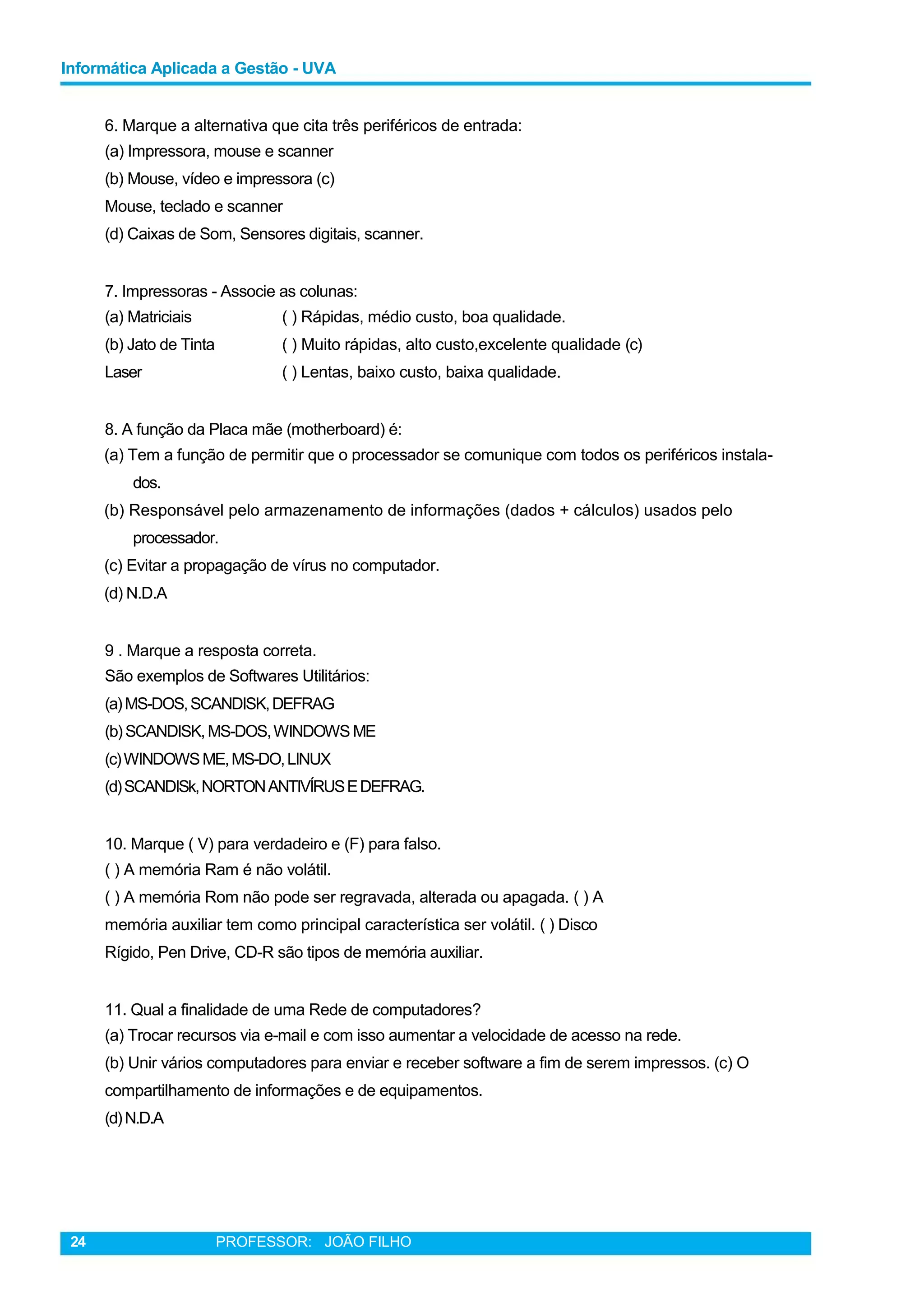 Informática Aplicada a Gestão - UVA
6. Marque a alternativa que cita três periféricos de entrada:
(a) Impressora, mouse e scanner
(b) Mouse, vídeo e impressora (c)
Mouse, teclado e scanner
(d) Caixas de Som, Sensores digitais, scanner.
7. Impressoras - Associe as colunas:
(a) Matriciais ( ) Rápidas, médio custo, boa qualidade.
(b) Jato de Tinta ( ) Muito rápidas, alto custo,excelente qualidade (c)
Laser ( ) Lentas, baixo custo, baixa qualidade.
8. A função da Placa mãe (motherboard) é:
(a) Tem a função de permitir que o processador se comunique com todos os periféricos instala-
dos.
(b) Responsável pelo armazenamento de informações (dados + cálculos) usados pelo
processador.
(c) Evitar a propagação de vírus no computador.
(d) N.D.A
9 . Marque a resposta correta.
São exemplos de Softwares Utilitários:
(a)MS-DOS,SCANDISK,DEFRAG
(b)SCANDISK,MS-DOS,WINDOWS ME
(c)WINDOWSME,MS-DO,LINUX
(d)SCANDISk,NORTONANTIVÍRUSEDEFRAG.
10. Marque ( V) para verdadeiro e (F) para falso.
( ) A memória Ram é não volátil.
( ) A memória Rom não pode ser regravada, alterada ou apagada. ( ) A
memória auxiliar tem como principal característica ser volátil. ( ) Disco
Rígido, Pen Drive, CD-R são tipos de memória auxiliar.
11. Qual a finalidade de uma Rede de computadores?
(a) Trocar recursos via e-mail e com isso aumentar a velocidade de acesso na rede.
(b) Unir vários computadores para enviar e receber software a fim de serem impressos. (c) O
compartilhamento de informações e de equipamentos.
(d)N.D.A
24 PROFESSOR: JOÃO FILHO
 