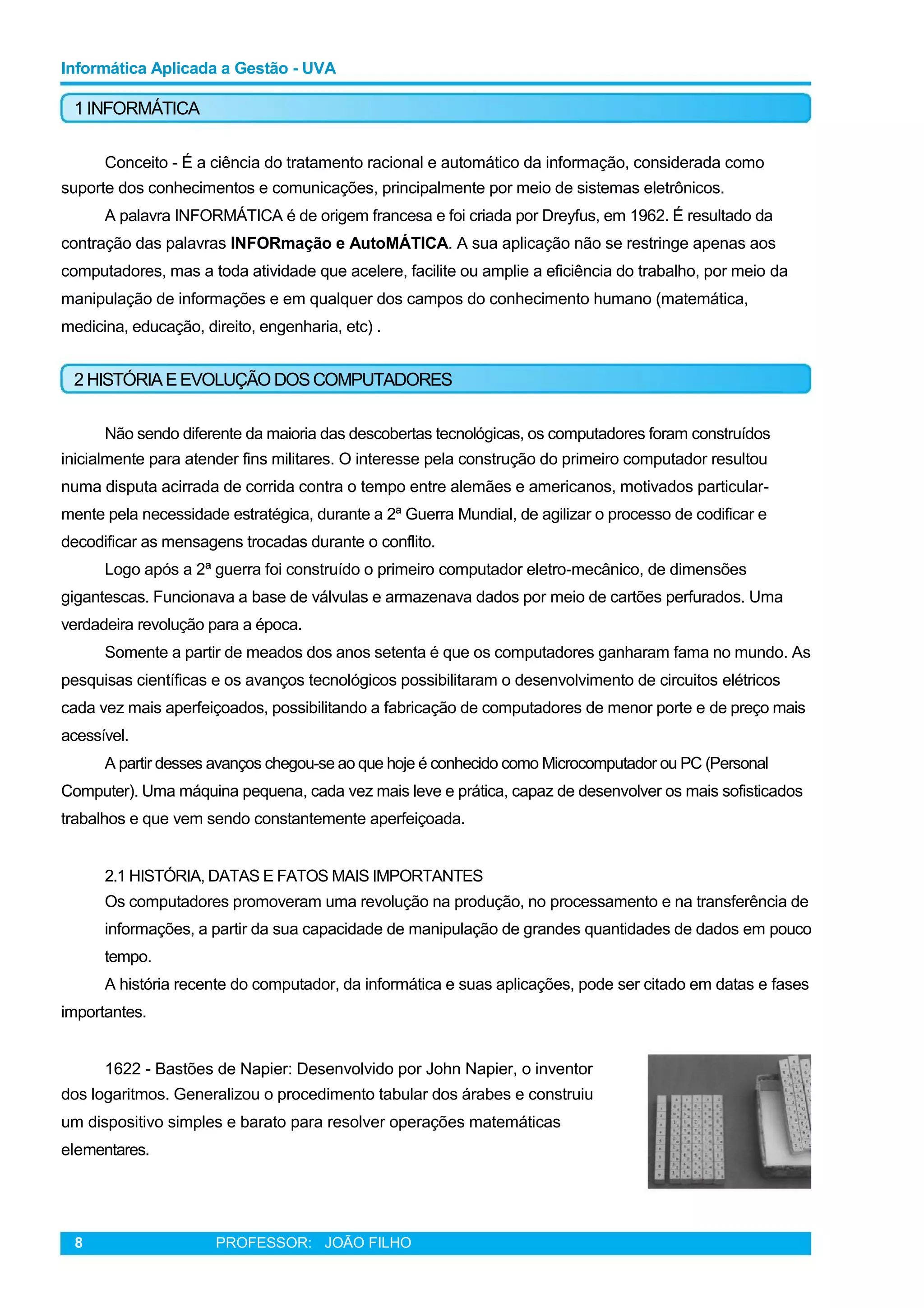 Informática Aplicada a Gestão - UVA
1 INFORMÁTICA
Conceito - É a ciência do tratamento racional e automático da informação, considerada como
suporte dos conhecimentos e comunicações, principalmente por meio de sistemas eletrônicos.
A palavra INFORMÁTICA é de origem francesa e foi criada por Dreyfus, em 1962. É resultado da
contração das palavras INFORmação e AutoMÁTICA. A sua aplicação não se restringe apenas aos
computadores, mas a toda atividade que acelere, facilite ou amplie a eficiência do trabalho, por meio da
manipulação de informações e em qualquer dos campos do conhecimento humano (matemática,
medicina, educação, direito, engenharia, etc) .
2 HISTÓRIAEEVOLUÇÃO DOSCOMPUTADORES
Não sendo diferente da maioria das descobertas tecnológicas, os computadores foram construídos
inicialmente para atender fins militares. O interesse pela construção do primeiro computador resultou
numa disputa acirrada de corrida contra o tempo entre alemães e americanos, motivados particular-
mente pela necessidade estratégica, durante a 2ª Guerra Mundial, de agilizar o processo de codificar e
decodificar as mensagens trocadas durante o conflito.
Logo após a 2ª guerra foi construído o primeiro computador eletro-mecânico, de dimensões
gigantescas. Funcionava a base de válvulas e armazenava dados por meio de cartões perfurados. Uma
verdadeira revolução para a época.
Somente a partir de meados dos anos setenta é que os computadores ganharam fama no mundo. As
pesquisas científicas e os avanços tecnológicos possibilitaram o desenvolvimento de circuitos elétricos
cada vez mais aperfeiçoados, possibilitando a fabricação de computadores de menor porte e de preço mais
acessível.
A partir desses avanços chegou-se ao que hoje é conhecido como Microcomputador ou PC (Personal
Computer). Uma máquina pequena, cada vez mais leve e prática, capaz de desenvolver os mais sofisticados
trabalhos e que vem sendo constantemente aperfeiçoada.
2.1 HISTÓRIA, DATAS E FATOS MAIS IMPORTANTES
Os computadores promoveram uma revolução na produção, no processamento e na transferência de
informações, a partir da sua capacidade de manipulação de grandes quantidades de dados em pouco
tempo.
A história recente do computador, da informática e suas aplicações, pode ser citado em datas e fases
importantes.
1622 - Bastões de Napier: Desenvolvido por John Napier, o inventor
dos logaritmos. Generalizou o procedimento tabular dos árabes e construiu
um dispositivo simples e barato para resolver operações matemáticas
elementares.
8 PROFESSOR: JOÃO FILHO
 