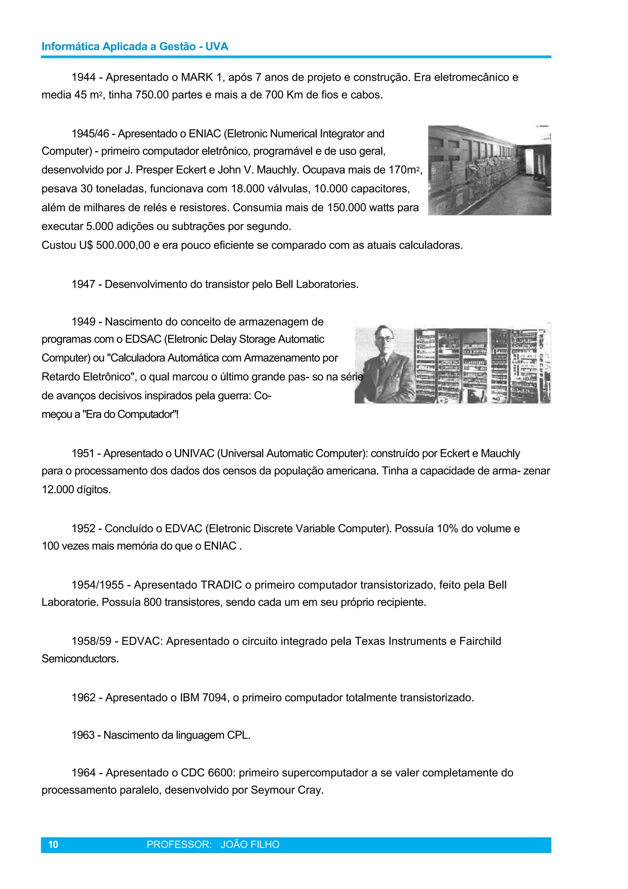 Informática Aplicada a Gestão - UVA
1944 - Apresentado o MARK 1, após 7 anos de projeto e construção. Era eletromecânico e
media 45 m2, tinha 750.00 partes e mais a de 700 Km de fios e cabos.
1945/46 - Apresentado o ENIAC (Eletronic Numerical Integrator and
Computer) - primeiro computador eletrônico, programável e de uso geral,
desenvolvido por J. Presper Eckert e John V. Mauchly. Ocupava mais de 170m2,
pesava 30 toneladas, funcionava com 18.000 válvulas, 10.000 capacitores,
além de milhares de relés e resistores. Consumia mais de 150.000 watts para
executar 5.000 adições ou subtrações por segundo.
Custou U$ 500.000,00 e era pouco eficiente se comparado com as atuais calculadoras.
1947 - Desenvolvimento do transistor pelo Bell Laboratories.
1949 - Nascimento do conceito de armazenagem de
programas com o EDSAC (Eletronic Delay Storage Automatic
Computer) ou "Calculadora Automática com Armazenamento por
Retardo Eletrônico", o qual marcou o último grande pas- so na série
de avanços decisivos inspirados pela guerra: Co-
meçou a "Era do Computador"!
1951 - Apresentado o UNIVAC (Universal Automatic Computer): construído por Eckert e Mauchly
para o processamento dos dados dos censos da população americana. Tinha a capacidade de arma- zenar
12.000 dígitos.
1952 - Concluído o EDVAC (Eletronic Discrete Variable Computer). Possuía 10% do volume e
100 vezes mais memória do que o ENIAC .
1954/1955 - Apresentado TRADIC o primeiro computador transistorizado, feito pela Bell
Laboratorie. Possuía 800 transistores, sendo cada um em seu próprio recipiente.
1958/59 - EDVAC: Apresentado o circuito integrado pela Texas Instruments e Fairchild
Semiconductors.
1962 - Apresentado o IBM 7094, o primeiro computador totalmente transistorizado.
1963 - Nascimento da linguagem CPL.
1964 - Apresentado o CDC 6600: primeiro supercomputador a se valer completamente do
processamento paralelo, desenvolvido por Seymour Cray.
10 PROFESSOR: JOÃO FILHO
 