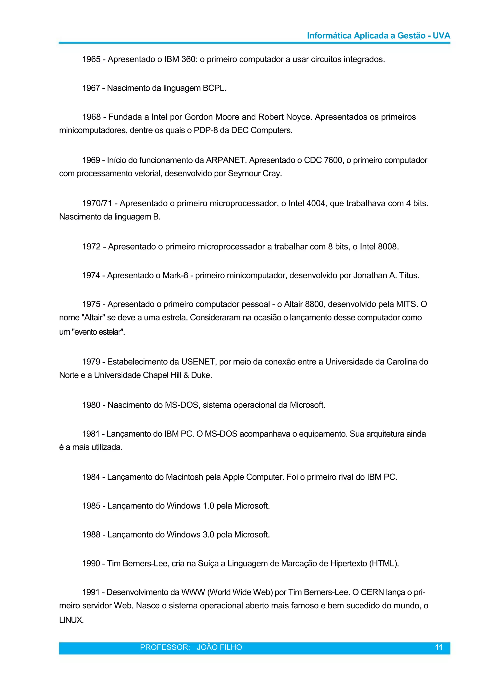 Informática Aplicada a Gestão - UVA
1965 - Apresentado o IBM 360: o primeiro computador a usar circuitos integrados.
1967 - Nascimento da linguagem BCPL.
1968 - Fundada a Intel por Gordon Moore and Robert Noyce. Apresentados os primeiros
minicomputadores, dentre os quais o PDP-8 da DEC Computers.
1969 - Início do funcionamento da ARPANET. Apresentado o CDC 7600, o primeiro computador
com processamento vetorial, desenvolvido por Seymour Cray.
1970/71 - Apresentado o primeiro microprocessador, o Intel 4004, que trabalhava com 4 bits.
Nascimento da linguagem B.
1972 - Apresentado o primeiro microprocessador a trabalhar com 8 bits, o Intel 8008.
1974 - Apresentado o Mark-8 - primeiro minicomputador, desenvolvido por Jonathan A. Títus.
1975 - Apresentado o primeiro computador pessoal - o Altair 8800, desenvolvido pela MITS. O
nome "Altair" se deve a uma estrela. Consideraram na ocasião o lançamento desse computador como
um "eventoestelar".
1979 - Estabelecimento da USENET, por meio da conexão entre a Universidade da Carolina do
Norte e a Universidade Chapel Hill & Duke.
1980 - Nascimento do MS-DOS, sistema operacional da Microsoft.
1981 - Lançamento do IBM PC. O MS-DOS acompanhava o equipamento. Sua arquitetura ainda
é a mais utilizada.
1984 - Lançamento do Macintosh pela Apple Computer. Foi o primeiro rival do IBM PC.
1985 - Lançamento do Windows 1.0 pela Microsoft.
1988 - Lançamento do Windows 3.0 pela Microsoft.
1990 - Tim Berners-Lee, cria na Suíça a Linguagem de Marcação de Hipertexto (HTML).
1991 - Desenvolvimento da WWW (World Wide Web) por Tim Berners-Lee. O CERN lança o pri-
meiro servidor Web. Nasce o sistema operacional aberto mais famoso e bem sucedido do mundo, o
LINUX.
PROFESSOR: JOÃO FILHO 11
 