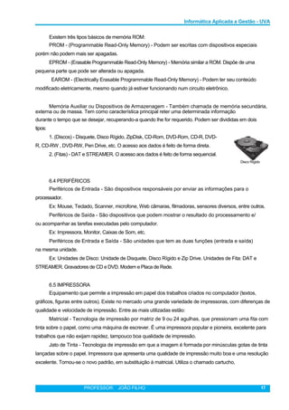 Informática Aplicada a Gestão - UVA
Existem três tipos básicos de memória ROM:
PROM - (Programmable Read-Only Memory) - Podem ser escritas com dispositivos especiais
porém não podem mais ser apagadas.
EPROM - (Erasable Programmable Read-Only Memory) - Memória similar a ROM. Dispõe de uma
pequena parte que pode ser alterada ou apagada.
EAROM - (Electrically Erasable Programmable Read-Only Memory) - Podem ter seu conteúdo
modificado eletricamente, mesmo quando já estiver funcionando num circuito eletrônico.
Memória Auxiliar ou Dispositivos de Armazenagem - Também chamada de memória secundária,
externa ou de massa. Tem como característica principal reter uma determinada informação
durante o tempo que se desejar, recuperando-a quando lhe for requerido. Podem ser divididas em dois
tipos:
1. (Discos) - Disquete, Disco Rígido, ZipDisk, CD-Rom, DVD-Rom, CD-R, DVD-
R, CD-RW , DVD-RW, Pen Drive, etc. O acesso aos dados é feito de forma direta.
2. (Fitas) - DAT e STREAMER. O acesso aos dados é feito de forma sequencial.
Disco Rígido
6.4 PERIFÉRICOS
Periféricos de Entrada - São dispositivos responsáveis por enviar as informações para o
processador.
Ex: Mouse, Teclado, Scanner, microfone, Web câmaras, filmadoras, sensores diversos, entre outros.
Periféricos de Saída - São dispositivos que podem mostrar o resultado do processamento e/
ou acompanhar as tarefas executadas pelo computador.
Ex: Impressora, Monitor, Caixas de Som, etc.
Periféricos de Entrada e Saída - São unidades que tem as duas funções (entrada e saída)
na mesma unidade.
Ex: Unidades de Disco: Unidade de Disquete, Disco Rígido e Zip Drive. Unidades de Fita: DAT e
STREAMER. Gravadores de CD e DVD. Modem e Placa de Rede.
6.5 IMPRESSORA
Equipamento que permite a impressão em papel dos trabalhos criados no computador (textos,
gráficos, figuras entre outros). Existe no mercado uma grande variedade de impressoras, com diferenças de
qualidade e velocidade de impressão. Entre as mais utilizadas estão:
Matricial - Tecnologia de impressão por matriz de 9 ou 24 agulhas, que pressionam uma fita com
tinta sobre o papel, como uma máquina de escrever. É uma impressora popular e pioneira, excelente para
trabalhos que não exijam rapidez, tampouco boa qualidade de impressão.
Jato de Tinta - Tecnologia de impressão em que a imagem é formada por minúsculas gotas de tinta
lançadas sobre o papel. Impressora que apresenta uma qualidade de impressão muito boa e uma resolução
excelente. Tornou-se o novo padrão, em substituição à matricial. Utiliza o chamado cartucho,
PROFESSOR: JOÃO FILHO 17
 