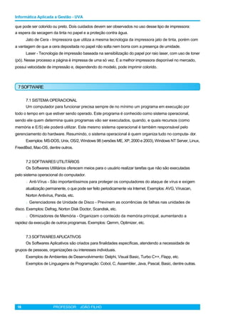 Informática Aplicada a Gestão - UVA
que pode ser colorido ou preto. Dois cuidados devem ser observados no uso desse tipo de impressora:
a espera da secagem da tinta no papel e a proteção contra água.
Jato de Cera - Impressora que utiliza a mesma tecnologia da impressora jato de tinta, porém com
a vantagem de que a cera depositada no papel não solta nem borra com a presença de umidade.
Laser - Tecnologia de impressão baseada na sensibilização do papel por raio laser, com uso de toner
(pó). Nesse processo a página é impressa de uma só vez. É a melhor impressora disponível no mercado,
possui velocidade de impressão e, dependendo do modelo, pode imprimir colorido.
7SOFTWARE
7.1 SISTEMA OPERACIONAL
Um computador para funcionar precisa sempre de no mínimo um programa em execução por
todo o tempo em que estiver sendo operado. Este programa é conhecido como sistema operacional,
sendo ele quem determina quais programas vão ser executados, quando, e quais recursos (como
memória e E/S) ele poderá utilizar. Este mesmo sistema operacional é também responsável pelo
gerenciamento do hardware. Resumindo, o sistema operacional é quem organiza tudo no computa- dor.
Exemplos: MS-DOS, Unix, OS/2, Windows 98 (versões ME, XP, 2000 e 2003), Windows NT Server, Linux,
FreedBsd, Mac-OS, dentre outros.
7.2 SOFTWARES UTILITÁRIOS
Os Softwares Utilitários oferecem meios para o usuário realizar tarefas que não são executadas
pelo sistema operacional do computador.
l Anti-Vírus - São importantíssimos para proteger os computadores do ataque de vírus e exigem
atualização permanente, o que pode ser feito periodicamente via Internet. Exemplos: AVG, Víruscan,
Norton Antivírus, Panda, etc.
l Gerenciadores de Unidade de Disco - Previnem as ocorrências de falhas nas unidades de
disco. Exemplos: Defrag, Norton Disk Doctor, Scandisk, etc.
l Otimizadores de Memória - Organizam o conteúdo da memória principal, aumentando a
rapidez da execução de outros programas. Exemplos: Qemm, Optimizer, etc.
7.3 SOFTWARES APLICATIVOS
Os Softwares Aplicativos são criados para finalidades específicas, atendendo a necessidade de
grupos de pessoas, organizações ou interesses individuais.
Exemplos de Ambientes de Desenvolvimento: Delphi, Visual Basic, Turbo C++, Flapp, etc.
Exemplos de Linguagens de Programação: Cobol, C, Assembler, Java, Pascal, Basic, dentre outras.
18 PROFESSOR: JOÃO FILHO
 