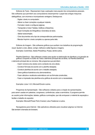 Informática Aplicada a Gestão - UVA
Editores de Texto - Representam hoje a aplicação mais popular dos computadores pessoais.
São softwares que permitem aos computadores desempenhar o papel das antigas máquinas
datilográficas, com enormes e incomparáveis vantagens. Destaque-se:
l Digitar o texto no computador;
l Alterar ou fazer correções a qualquer instante;
l Formatar o texto e configurar páginas;
l Transportar e Incluir Tabelas, Gráficos e Desenhos;
l Fazer Correções de Ortográfica e Gramática do texto;
l Aplicar autocorreção;
l Criar documentos e/ou tipo de correspondências padronizadas;
l Mandar Imprimir o texto completo ou apenas parte dele.
Editores de Imagem - São softwares gráficos que auxiliam nos trabalhos de programação
visual. Ajudam a criar, alterar, corrigir, melhorar e editar figuras e imagens.
Exemplos: Corel Draw, Adobe PhotoShop, Picasa, dentre outros.
Planilha Eletrônica - São softwares criados para ajudar na elaboração de planilhas e na geração de
gráficos. Enquanto no Editor de Texto o elemento principal são as letras, na Planilha Eletrônica
o elemento principal são os números. São programas que permitem:
l Inserir números e/ou textos como conteúdo de uma célula;
l Construir fórmulas de acordo com a planilha desejada;
l Construir planilhas de acordo com o trabalho desejado;
l Gerar gráficos ilustrativos e/ou demonstrativos;
l Fazer cálculos e recálculos automáticos com as fórmulas construídas;
l Fazer a impressão das planilhas e/ou gráficos de acordo com a necessidade.
Exemplos: Lotus 1-2-3, Microsoft Excel e outros.
Programas de Apresentação - São softwares voltados para a criação de apresentações,
para serem usadas em palestras, congressos, conferências, aulas e seminários. O programa permite
ao usuário juntar informações, tabelas, gráficos e animações, que vão enriquecer o material de exposição e
facilitar o trabalho do expositor.
Exemplos: Microsoft Power Point, Everest, Lotus Freelancer e outros.
Navegadores para Internet - São aplicativos utilizados para visualizar páginas na Internet.
São também chamados de browsers.
PROFESSOR: JOÃO FILHO 19
 