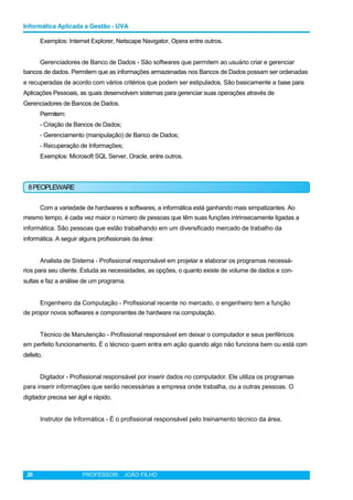 Informática Aplicada a Gestão - UVA
Exemplos: Internet Explorer, Netscape Navigator, Opera entre outros.
Gerenciadores de Banco de Dados - São softwares que permitem ao usuário criar e gerenciar
bancos de dados. Permitem que as informações armazenadas nos Bancos de Dados possam ser ordenadas
e recuperadas de acordo com vários critérios que podem ser estipulados. São basicamente a base para
Aplicações Pessoais, as quais desenvolvem sistemas para gerenciar suas operações através de
Gerenciadores de Bancos de Dados.
Permitem:
- Criação de Bancos de Dados;
- Gerenciamento (manipulação) de Banco de Dados;
- Recuperação de Informações;
Exemplos: Microsoft SQL Server, Oracle, entre outros.
8PEOPLEWARE
Com a variedade de hardwares e softwares, a informática está ganhando mais simpatizantes. Ao
mesmo tempo, é cada vez maior o número de pessoas que têm suas funções intrinsecamente ligadas a
informática. São pessoas que estão trabalhando em um diversificado mercado de trabalho da
informática. A seguir alguns profissionais da área:
Analista de Sistema - Profissional responsável em projetar e elaborar os programas necessá-
rios para seu cliente. Estuda as necessidades, as opções, o quanto existe de volume de dados e con-
sultas e faz a análise de um programa.
Engenheiro da Computação - Profissional recente no mercado, o engenheiro tem a função
de propor novos softwares e componentes de hardware na computação.
Técnico de Manutenção - Profissional responsável em deixar o computador e seus periféricos
em perfeito funcionamento. É o técnico quem entra em ação quando algo não funciona bem ou está com
defeito.
Digitador - Profissional responsável por inserir dados no computador. Ele utiliza os programas
para inserir informações que serão necessárias a empresa onde trabalha, ou a outras pessoas. O
digitador precisa ser ágil e rápido.
Instrutor de Informática - É o profissional responsável pelo treinamento técnico da área.
20 PROFESSOR: JOÃO FILHO
 