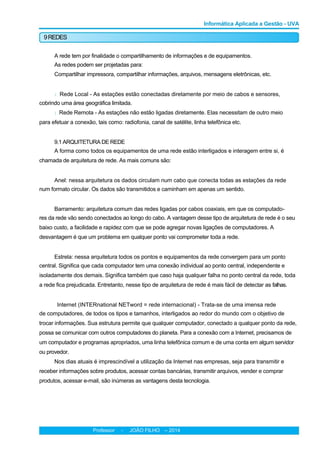 Informática Aplicada a Gestão - UVA
9REDES
A rede tem por finalidade o compartilhamento de informações e de equipamentos.
As redes podem ser projetadas para:
Compartilhar impressora, compartilhar informações, arquivos, mensagens eletrônicas, etc.
l Rede Local - As estações estão conectadas diretamente por meio de cabos e sensores,
cobrindo uma área geográfica limitada.
l Rede Remota - As estações não estão ligadas diretamente. Elas necessitam de outro meio
para efetuar a conexão, tais como: radiofonia, canal de satélite, linha telefônica etc.
9.1 ARQUITETURA DE REDE
A forma como todos os equipamentos de uma rede estão interligados e interagem entre si, é
chamada de arquitetura de rede. As mais comuns são:
Anel: nessa arquitetura os dados circulam num cabo que conecta todas as estações da rede
num formato circular. Os dados são transmitidos e caminham em apenas um sentido.
Barramento: arquitetura comum das redes ligadas por cabos coaxiais, em que os computado-
res da rede vão sendo conectados ao longo do cabo. A vantagem desse tipo de arquitetura de rede é o seu
baixo custo, a facilidade e rapidez com que se pode agregar novas ligações de computadores. A
desvantagem é que um problema em qualquer ponto vai comprometer toda a rede.
Estrela: nessa arquitetura todos os pontos e equipamentos da rede convergem para um ponto
central. Significa que cada computador tem uma conexão individual ao ponto central, independente e
isoladamente dos demais. Significa também que caso haja qualquer falha no ponto central da rede, toda
a rede fica prejudicada. Entretanto, nesse tipo de arquitetura de rede é mais fácil de detectar as falhas.
Internet (INTERnational NETword = rede internacional) - Trata-se de uma imensa rede
de computadores, de todos os tipos e tamanhos, interligados ao redor do mundo com o objetivo de
trocar informações. Sua estrutura permite que qualquer computador, conectado a qualquer ponto da rede,
possa se comunicar com outros computadores do planeta. Para a conexão com a Internet, precisamos de
um computador e programas apropriados, uma linha telefônica comum e de uma conta em algum servidor
ou provedor.
Nos dias atuais é imprescindível a utilização da Internet nas empresas, seja para transmitir e
receber informações sobre produtos, acessar contas bancárias, transmitir arquivos, vender e comprar
produtos, acessar e-mail, são inúmeras as vantagens desta tecnologia.
Professor - JOÃO FILHO -- 2014
 
