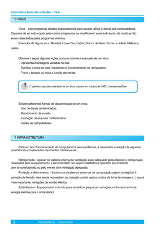 Informática Aplicada a Gestão - UVA
10 VÍRUS
Vírus - São programas criados especialmente para causar falhas e danos aos computadores.
Capazes de se auto-copiar para outros programas ou modificarem suas estruturas, de modo a não
serem detectados pelos programas antivírus.
Exemplos de alguns vírus: Navidad, I Love You, Hybris, Branca de Neve, Romeu e Julieta, Melissa e
outros.
Observe a seguir algumas ações comuns durante a execução de um vírus:
l Apresenta mensagens variadas na tela;
l Danifica a área de boot, impedindo o funcionamento do computador;
l Trava o teclado ou troca a função das teclas.
! O primeiro caso documentado de um vírus ocorreu em outubro de 1987, chamava-se Brain
Existem diferentes formas de disseminação de um vírus:
l Uso de discos contaminados;
l Recebimento de e-mails;
l Execução de arquivos contaminados;
l Redes de computadores.
11 INFRA-ESTRUTURA
Para um bom funcionamento do computador e seus periféricos, é necessária a adoção de algumas
providências consideradas importantes. Destaque-se:
Refrigeração - Apesar do sistema interno de ventilação estar adequado para oferecer a refrigeração
necessária para o equipamento, é recomendado que sejam instalados e operados em ambiente
com ar-condicionado ou pelo menos com ventilação adequada.
Proteção e Aterramento - Embora os modernos sistemas de computação sejam protegidos à
variação de tensão, eles ainda necessitam de proteção contra pulsos, ruídos da linha de energia e, o que é
mais importante, variações de tensão elétrica.
Estabilizador - Equipamento indicado para estabilizar pequenas variações no fornecimento de
energia elétrica para o computador.
22 PROFESSOR: JOÃO FILHO
 