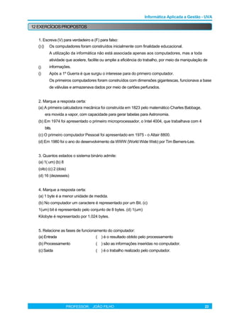Informática Aplicada a Gestão - UVA
12 EXERCÍCIOSPROPOSTOS
1. Escreva (V) para verdadeiro e (F) para falso:
() ()
()
()
Os computadores foram construídos inicialmente com finalidade educacional.
A utilização da informática não está associada apenas aos computadores, mas a toda
atividade que acelere, facilite ou amplie a eficiência do trabalho, por meio da manipulação de
informações.
Após a 1º Guerra é que surgiu o interesse para do primeiro computador.
Os primeiros computadores foram construídos com dimensões gigantescas, funcionava a base
de válvulas e armazenava dados por meio de cartões perfurados.
2. Marque a resposta certa:
(a) A primeira calculadora mecânica foi construída em 1823 pelo matemático Charles Babbage,
era movida a vapor, com capacidade para gerar tabelas para Astronomia.
(b) Em 1974 foi apresentado o primeiro microprocessador, o Intel 4004, que trabalhava com 4
bits.
(c) O primeiro computador Pessoal foi apresentado em 1975 - o Altair 8800.
(d) Em 1980 foi o ano do desenvolvimento da WWW (World Wide Web) por Tim Berners-Lee.
3. Quantos estados o sistema binário admite:
(a) 1( um) (b) 8
(oito) (c) 2 (dois)
(d) 16 (dezesseis)
4. Marque a resposta certa:
(a) 1 byte é a menor unidade de medida.
(b) No computador um caractere é representado por um Bit. (c)
1(um) bit é representado pelo conjunto de 8 bytes. (d) 1(um)
Kilobyte é representado por 1.024 bytes.
5. Relacione as fases de funcionamento do computador:
(a) Entrada ( ) é o resultado obtido pelo processamento
(b) Processamento ( ) são as informações inseridas no computador.
(c) Saída ( ) é o trabalho realizado pelo computador.
PROFESSOR: JOÃO FILHO 23
 