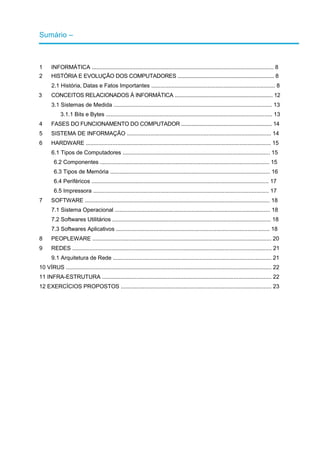 Sumário –
1 INFORMÁTICA .................................................................................................................... 8
2 HISTÓRIA E EVOLUÇÃO DOS COMPUTADORES .................................................................. 8
2.1 História, Datas e Fatos Importantes ............................................................................... 8
3 CONCEITOS RELACIONADOS À INFORMÁTICA ................................................................... 12
3.1 Sistemas de Medida ..................................................................................................... 13
3.1.1 Bits e Bytes .......................................................................................................... 13
4 FASES DO FUNCIONAMENTO DO COMPUTADOR .............................................................. 14
5 SISTEMA DE INFORMAÇÃO ............................................................................................ 14
6 HARDWARE ...................................................................................................................... 15
6.1 Tipos de Computadores .............................................................................................. 15
6.2 Componentes ............................................................................................................ 15
6.3 Tipos de Memória ...................................................................................................... 16
6.4 Periféricos ................................................................................................................. 17
6.5 Impressora ................................................................................................................ 17
7 SOFTWARE ...................................................................................................................... 18
7.1 Sistema Operacional ................................................................................................... 18
7.2 Softwares Utilitários ..................................................................................................... 18
7.3 Softwares Aplicativos .................................................................................................. 18
8 PEOPLEWARE .................................................................................................................. 20
9 REDES ............................................................................................................................... 21
9.1 Arquitetura de Rede ..................................................................................................... 21
10 VÍRUS ................................................................................................................................... 22
11 INFRA-ESTRUTURA ............................................................................................................ 22
12 EXERCÍCIOS PROPOSTOS ................................................................................................ 23
 