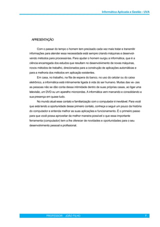 Informática Aplicada a Gestão - UVA
APRESENTAÇÃO
Com o passar do tempo o homem tem precisado cada vez mais tratar e transmitir
informações para atender essa necessidade está sempre criando máquinas e desenvol-
vendo métodos para processá-las. Para ajudar o homem surgiu a informática, que é a
ciência encarregada dos estudos que resultam no desenvolvimento de novas máquinas,
novos métodos de trabalho, direcionados para a construção de aplicações automáticas e
para a melhoria dos métodos em aplicação existentes.
Em casa, no trabalho, na fila de espera do banco, no uso do celular ou do caixa
eletrônico, a informática está intimamente ligada à vida do ser humano. Muitas das ve- zes
as pessoas não se dão conta dessa intimidade dentro de suas próprias casas, ao ligar uma
televisão, um DVD ou um aparelho microondas. A informática vem marcando e consolidando a
sua presença em quase tudo.
No mundo atual esse contato e familiarização com o computador é inevitável. Para você
que está tendo a oportunidade desse primeiro contato, conheça a seguir um pouco da história
do computador e entenda melhor as suas aplicações e funcionamento. É o primeiro passo
para que você possa aproveitar da melhor maneira possível o que essa importante
ferramenta (computador) tem a lhe oferecer de novidades e oportunidades para o seu
desenvolvimento pessoal e profissional.
PROFESSOR: JOÃO FILHO 7
 