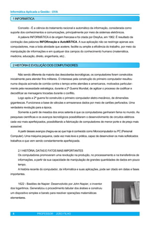Informática Aplicada a Gestão - UVA
1 INFORMÁTICA
Conceito - É a ciência do tratamento racional e automático da informação, considerada como
suporte dos conhecimentos e comunicações, principalmente por meio de sistemas eletrônicos.
A palavra INFORMÁTICA é de origem francesa e foi criada por Dreyfus, em 1962. É resultado da
contração das palavras INFORmação e AutoMÁTICA. A sua aplicação não se restringe apenas aos
computadores, mas a toda atividade que acelere, facilite ou amplie a eficiência do trabalho, por meio da
manipulação de informações e em qualquer dos campos do conhecimento humano (matemática,
medicina, educação, direito, engenharia, etc) .
2 HISTÓRIAEEVOLUÇÃO DOSCOMPUTADORES
Não sendo diferente da maioria das descobertas tecnológicas, os computadores foram construídos
inicialmente para atender fins militares. O interesse pela construção do primeiro computador resultou
numa disputa acirrada de corrida contra o tempo entre alemães e americanos, motivados particular-
mente pela necessidade estratégica, durante a 2ª Guerra Mundial, de agilizar o processo de codificar e
decodificar as mensagens trocadas durante o conflito.
Logo após a 2ª guerra foi construído o primeiro computador eletro-mecânico, de dimensões
gigantescas. Funcionava a base de válvulas e armazenava dados por meio de cartões perfurados. Uma
verdadeira revolução para a época.
Somente a partir de meados dos anos setenta é que os computadores ganharam fama no mundo. As
pesquisas científicas e os avanços tecnológicos possibilitaram o desenvolvimento de circuitos elétricos
cada vez mais aperfeiçoados, possibilitando a fabricação de computadores de menor porte e de preço mais
acessível.
A partir desses avanços chegou-se ao que hoje é conhecido como Microcomputador ou PC (Personal
Computer). Uma máquina pequena, cada vez mais leve e prática, capaz de desenvolver os mais sofisticados
trabalhos e que vem sendo constantemente aperfeiçoada.
2.1 HISTÓRIA, DATAS E FATOS MAIS IMPORTANTES
Os computadores promoveram uma revolução na produção, no processamento e na transferência de
informações, a partir da sua capacidade de manipulação de grandes quantidades de dados em pouco
tempo.
A história recente do computador, da informática e suas aplicações, pode ser citado em datas e fases
importantes.
1622 - Bastões de Napier: Desenvolvido por John Napier, o inventor
dos logaritmos. Generalizou o procedimento tabular dos árabes e construiu
um dispositivo simples e barato para resolver operações matemáticas
elementares.
8 PROFESSOR: JOÃO FILHO
 