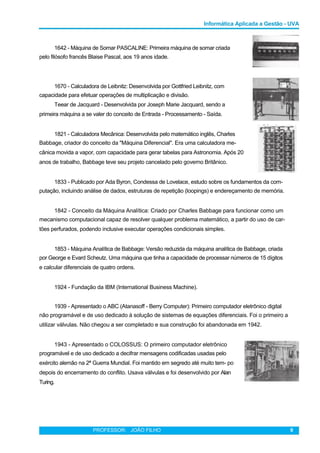 Informática Aplicada a Gestão - UVA
1642 - Máquina de Somar PASCALINE: Primeira máquina de somar criada
pelo filósofo francês Blaise Pascal, aos 19 anos idade.
1670 - Calculadora de Leibnitz: Desenvolvida por Gottfried Leibnitz, com
capacidade para efetuar operações de multiplicação e divisão.
Teear de Jacquard - Desenvolvida por Joseph Marie Jacquard, sendo a
primeira máquina a se valer do conceito de Entrada - Processamento - Saída.
1821 - Calculadora Mecânica: Desenvolvida pelo matemático inglês, Charles
Babbage, criador do conceito da "Máquina Diferencial". Era uma calculadora me-
cânica movida a vapor, com capacidade para gerar tabelas para Astronomia. Após 20
anos de trabalho, Babbage teve seu projeto cancelado pelo governo Britânico.
1833 - Publicado por Ada Byron, Condessa de Lovelace, estudo sobre os fundamentos da com-
putação, incluindo análise de dados, estruturas de repetição (loopings) e endereçamento de memória.
1842 - Conceito da Máquina Analítica: Criado por Charles Babbage para funcionar como um
mecanismo computacional capaz de resolver qualquer problema matemático, a partir do uso de car-
tões perfurados, podendo inclusive executar operações condicionais simples.
1853 - Máquina Analítica de Babbage: Versão reduzida da máquina analítica de Babbage, criada
por George e Evard Scheutz. Uma máquina que tinha a capacidade de processar números de 15 dígitos
e calcular diferenciais de quatro ordens.
1924 - Fundação da IBM (International Business Machine).
1939 - Apresentado o ABC (Atanasoff - Berry Computer): Primeiro computador eletrônico digital
não programável e de uso dedicado à solução de sistemas de equações diferenciais. Foi o primeiro a
utilizar válvulas. Não chegou a ser completado e sua construção foi abandonada em 1942.
1943 - Apresentado o COLOSSUS: O primeiro computador eletrônico
programável e de uso dedicado a decifrar mensagens codificadas usadas pelo
exército alemão na 2ª Guerra Mundial. Foi mantido em segredo até muito tem- po
depois do encerramento do conflito. Usava válvulas e foi desenvolvido por Alan
Turing.
PROFESSOR: JOÃO FILHO 9
 