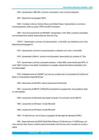 Informática Aplicada a Gestão - UVA
1965 - Apresentado o IBM 360: o primeiro computador a usar circuitos integrados.
1967 - Nascimento da linguagem BCPL.
1968 - Fundada a Intel por Gordon Moore and Robert Noyce. Apresentados os primeiros
minicomputadores, dentre os quais o PDP-8 da DEC Computers.
1969 - Início do funcionamento da ARPANET. Apresentado o CDC 7600, o primeiro computador
com processamento vetorial, desenvolvido por Seymour Cray.
1970/71 - Apresentado o primeiro microprocessador, o Intel 4004, que trabalhava com 4 bits.
Nascimento da linguagem B.
1972 - Apresentado o primeiro microprocessador a trabalhar com 8 bits, o Intel 8008.
1974 - Apresentado o Mark-8 - primeiro minicomputador, desenvolvido por Jonathan A. Títus.
1975 - Apresentado o primeiro computador pessoal - o Altair 8800, desenvolvido pela MITS. O
nome "Altair" se deve a uma estrela. Consideraram na ocasião o lançamento desse computador como
um "eventoestelar".
1979 - Estabelecimento da USENET, por meio da conexão entre a Universidade da Carolina do
Norte e a Universidade Chapel Hill & Duke.
1980 - Nascimento do MS-DOS, sistema operacional da Microsoft.
1981 - Lançamento do IBM PC. O MS-DOS acompanhava o equipamento. Sua arquitetura ainda
é a mais utilizada.
1984 - Lançamento do Macintosh pela Apple Computer. Foi o primeiro rival do IBM PC.
1985 - Lançamento do Windows 1.0 pela Microsoft.
1988 - Lançamento do Windows 3.0 pela Microsoft.
1990 - Tim Berners-Lee, cria na Suíça a Linguagem de Marcação de Hipertexto (HTML).
1991 - Desenvolvimento da WWW (World Wide Web) por Tim Berners-Lee. O CERN lança o pri-
meiro servidor Web. Nasce o sistema operacional aberto mais famoso e bem sucedido do mundo, o
LINUX.
PROFESSOR: JOÃO FILHO 11
 