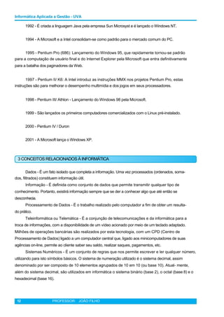 Informática Aplicada a Gestão - UVA
1992 - É criada a linguagem Java pela empresa Sun Microsyst e é lançado o Windows NT.
1994 - A Microsoft e a Intel consolidam-se como padrão para o mercado comum do PC.
1995 - Pentium Pro (686): Lançamento do Windows 95, que rapidamente tornou-se padrão
para a computação de usuário final e do Internet Explorer pela Microsoft que entra definitivamente
para a batalha dos paginadores da Web.
1997 - Pentium II/ K6: A Intel introduz as instruções MMX nos projetos Pentium Pro, estas
instruções são para melhorar o desempenho multimídia e dos jogos em seus processadores.
1998 - Pentium III/ Athlon - Lançamento do Windows 98 pela Microsoft.
1999 - São lançados os primeiros computadores comercializados com o Linux pré-instalado.
2000 - Pentium IV / Duron
2001 - A Microsoft lança o Windows XP.
3 CONCEITOS RELACIONADOS À INFORMÁTICA
Dados - É um fato isolado que completa a informação. Uma vez processados (ordenados, soma-
dos, filtrados) constituem informação útil.
Informação - É definida como conjunto de dados que permite transmitir qualquer tipo de
conhecimento. Portanto, existirá informação sempre que se der a conhecer algo que até então se
desconhecia.
Processamento de Dados - É o trabalho realizado pelo computador a fim de obter um resulta-
do prático.
Teleinformática ou Telemática - É a conjunção de telecomunicações e da informática para a
troca de informações, com a disponibilidade de um vídeo acionado por meio de um teclado adaptado.
Milhões de operações bancárias são realizados por esta tecnologia, com um CPD (Centro de
Processamento de Dados) ligado a um computador central que, ligado aos minicomputadores de suas
agências on-line, permite ao cliente saber seu saldo, realizar saques, pagamentos, etc.
Sistemas Numéricos - É um conjunto de regras que nos permite escrever e ler qualquer número,
utilizando para isto símbolos básicos. O sistema de numeração utilizado é o sistema decimal, assim
denominado por ser composto de 10 elementos agrupados de 10 em 10 (ou base 10). Atual- mente,
além do sistema decimal, são utilizados em informática o sistema binário (base 2), o octal (base 8) e o
hexadecimal (base 16).
12 PROFESSOR: JOÃO FILHO
 