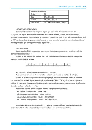 Informática Aplicada a Gestão - UVA
Sistemas Numéricos
Binário
Octal
Decimal
Hexadecimal
3.1 SISTEMAS DE MEDIDAS
0,1
0,1,2,3,4,5,6,7
0,1,2,3,4,5,6,7,8,9
0,1,2,3,4,5,6,7,8,9,A,B,C,D,E,F
Os computadores atuais são máquinas digitais que processam dados como números. Os
computadores digitais realizam suas operações em números binários, ou seja, números na base 2,
enquanto nosso sistema de numeração e contagem é baseado na base 10, ou seja, usamos dígitos de 0
a 9. Portanto, sendo o computador digital usuário de base numérica 2, significa que este só usa interna-
mente grandezas que corresponderiam aos dígitos 0 e 1.
3.1.1 Bits e Bytes
No computador, Bit (b) representa a sua menor unidade de processamento e em última instância
corresponde aos dígitos 0 e 1.
Quando se tem um conjunto formado por 8 bits, chamamos por convenção de byte. A seguir um
exemplo esquemático de um byte.
1 0 1 0 1 0 1 0
No computador um caractere é representado por um Byte.
Para quantificar a memória do computador é utilizado um sistema de medida - O byte (B).
Quando se tecla no computador uma letra qualquer (a), automaticamente ele utiliza um caractere
da sua memória. Se você digitar, por exemplo, a palavra INFORMÁTICA, significa que o computador
utilizou 11 caracteres da sua memória. Como cada caractere é representado por um byte, significa dizer
também que foram utilizados 11 bytes.
Para facilitar a escrita destes valores é utilizada a seguinte unidade abaixo:
l KB, Kilobyte, corresponde a 1 byte x 1.000
l MB, Megabyte, corresponde a 1 byte x 1.000.000
l GB, Gigabyte, corresponde a 1 byte x 1.000.000.000
l TB, Terabyte, corresponde a 1 byte x 1.000.000.000.000
As unidades acima discriminadas estão colocadas de forma simplificada, para facilitar o aprendi-
zado. Na realidade estes valores obedecem a uma tabela e são assim representados:
PROFESSOR: JOÃO FILHO 13
 