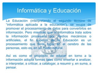 Informática y EducaciónLa Educación (interpretando el segundo término de “informática aplicada a la educación”), se ocupa de promover el procesamiento de datos para convertirlos en información. Pero mientras que la Informática trata sobre la información procesada por medios mecánicos o artificiales, el fin superior de la Educación es un procesamiento que tiene lugar en el cerebro de las personas, esto es, en un medio natural. Así es como el propósito de educar en torno a la información adopta formas tales como enseñar a analizar, a interpretar, a criticar, a catalogar, a resumir y, en suma, a pensar. 