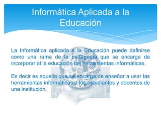 Informática Aplicada a la EducaciónLa Informática aplicada a la Educación puede definirse como una rama de la pedagogía que se encarga de incorporar al la educación las herramientas informáticas.Es decir es aquella que se encarga de enseñar a usar las herramientas informáticas a los estudiantes y docentes de una institución.