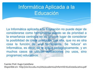 Informática Aplicada a la EducaciónLa Informática aplicada a la Educación no puede dejar de considerarse como herramienta puesto se da prioridad a la enseñanza centrada en su uso, en lugar de considerar la posibilidad de crear productos con ella, que no es otra cosa la función de una herramienta. Se “educa” en Informática, es decir, se la aplica pedagógicamente, y en muchos casos se utilizan aplicaciones (no usos, sino programas) educativos. Fuente: Prof. Hugo CastellanoDisponible en:  http://cie.ilce.edu.mx/sitio/academica/Inform%E1tica%20educativa.pdf