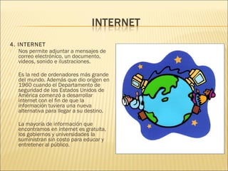4. INTERNET
  Nos permite adjuntar a mensajes de
   correo electrónico, un documento,
   videos, sonido e ilustraciones.
 
  Es la red de ordenadores más grande
   del mundo. Además que dio origen en
   1960 cuando el Departamento de
   seguridad de los Estados Unidos de
   América comenzó a desarrollar
   internet con el fin de que la
   información tuviera una nueva
   alternativa para llegar a su destino.
 
  La mayoría de información que
   encontramos en internet es gratuita,
   los gobiernos y universidades la
   suministran sin costo para educar y
   entretener al público.
 