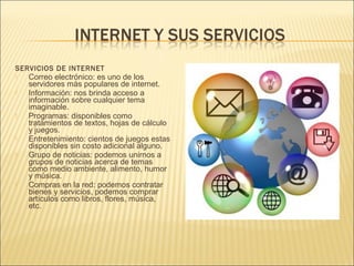 SERVICIOS DE INTERNET
   Correo electrónico: es uno de los
    servidores más populares de internet.
   Información: nos brinda acceso a
    información sobre cualquier tema
    imaginable.
   Programas: disponibles como
    tratamientos de textos, hojas de cálculo
    y juegos.
   Entretenimiento: cientos de juegos estas
    disponibles sin costo adicional alguno.
   Grupo de noticias: podemos unirnos a
    grupos de noticias acerca de temas
    como medio ambiente, alimento, humor
    y música.
   Compras en la red: podemos contratar
    bienes y servicios, podemos comprar
    artículos como libros, flores, música,
    etc.
 