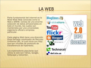    Parte fundamental del internet es la
    Wold Wide Web conocida como la
    Web o WWW. Consta de una enorme
    colección de datos almacenados en
    todo el mundo, los cuales son
    mantenidos por una universidad,
    organismo oficial o empresa
    particular.
 
   Cada página Web tiene una dirección
    línea llamada Localizador de Recurso
    Uniforme URL, el cual inicia con http:
    que son iniciales de protocolo de
    transferencia de hipertexto.
 
   Los exploradores populares que
    utiliza la web son Yahoo, Google,
    Netscape y netcenter.
 
 