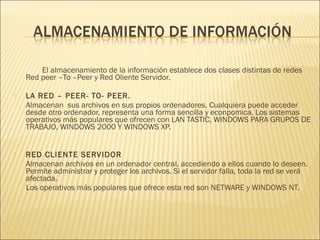 El almacenamiento de la información establece dos clases distintas de redes
    Red peer –To –Peer y Red Oliente Servidor.
 
   LA RED – PEER- TO- PEER.
    Almacenan sus archivos en sus propios ordenadores. Cualquiera puede acceder
    desde otro ordenador, representa una forma sencilla y econpomica. Los sistemas
    operativos más populares que ofrecen con LAN TASTIC, WINDOWS PARA GRUPOS DE
    TRABAJO, WINDOWS 2000 Y WINDOWS XP.

 
   RED CLIENTE SERVIDOR
    Almacenan archivos en un ordenador central, accediendo a ellos cuando lo deseen.
    Permite administrar y proteger los archivos. Si el servidor falla, toda la red se verá
    afectada.
    Los operativos más populares que ofrece esta red son NETWARE y WINDOWS NT.
 