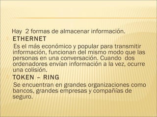 Hay 2 formas de almacenar información.
   ETHERNET
    Es el más económico y popular para transmitir
    información, funcionan del mismo modo que las
    personas en una conversación. Cuando dos
    ordenadores envían información a la vez, ocurre
    una colisión.
   TOKEN – RING
    Se encuentran en grandes organizaciones como
    bancos, grandes empresas y compañías de
    seguro.
 